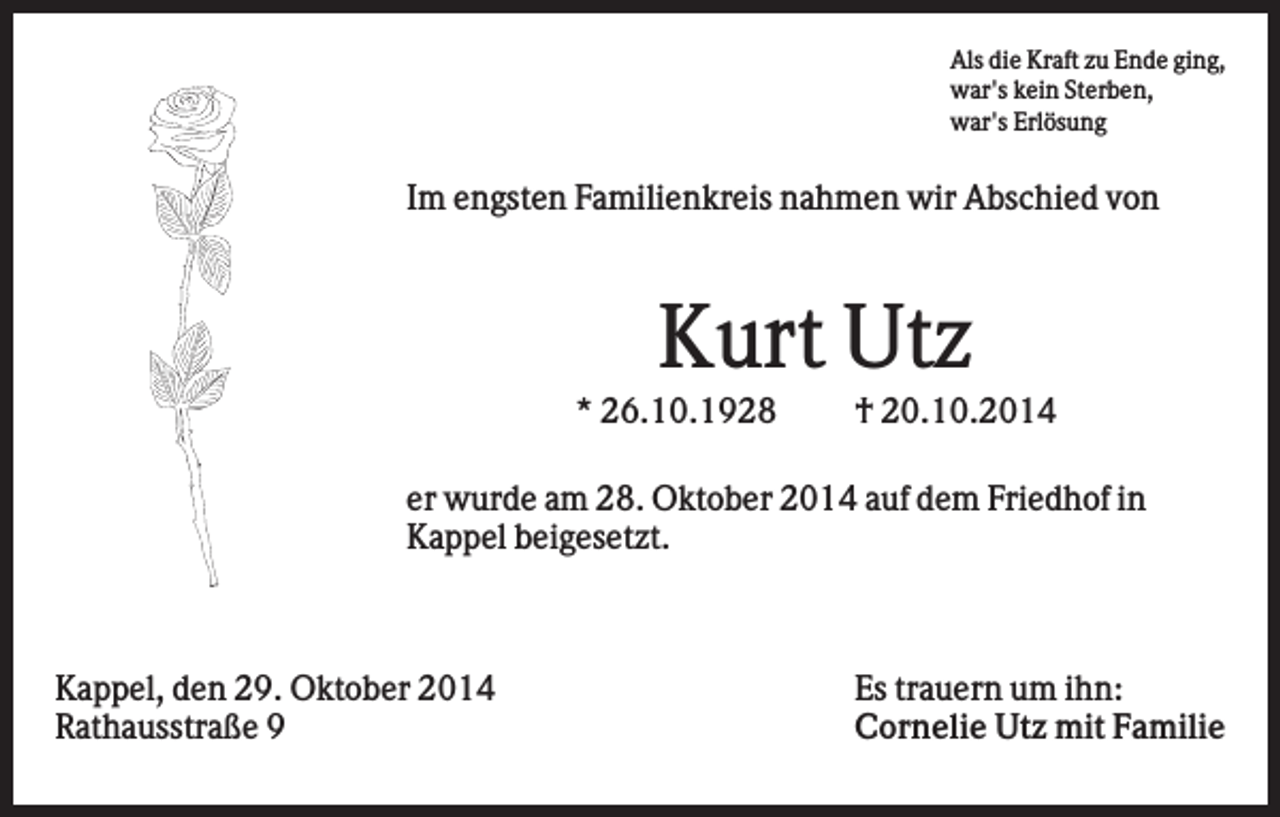 <p>Als die Kraft zu Ende ging,<br />war's kein Sterben,<br />war's Erlösung</p><p>Im engsten Familienkreis nahmen wir Abschied von</p><p>Kurt Utz<br />* 26.10.1928</p><p>† 20.10.2014</p><p>er wurde am 28. Oktober 2014 auf dem Friedhof in<br />Kappel beigesetzt.</p><p>Kappel, den 29. Oktober 2014<br />Rathausstraße 9</p><p>Es trauern um ihn:<br />Cornelie Utz mit Familie</p>