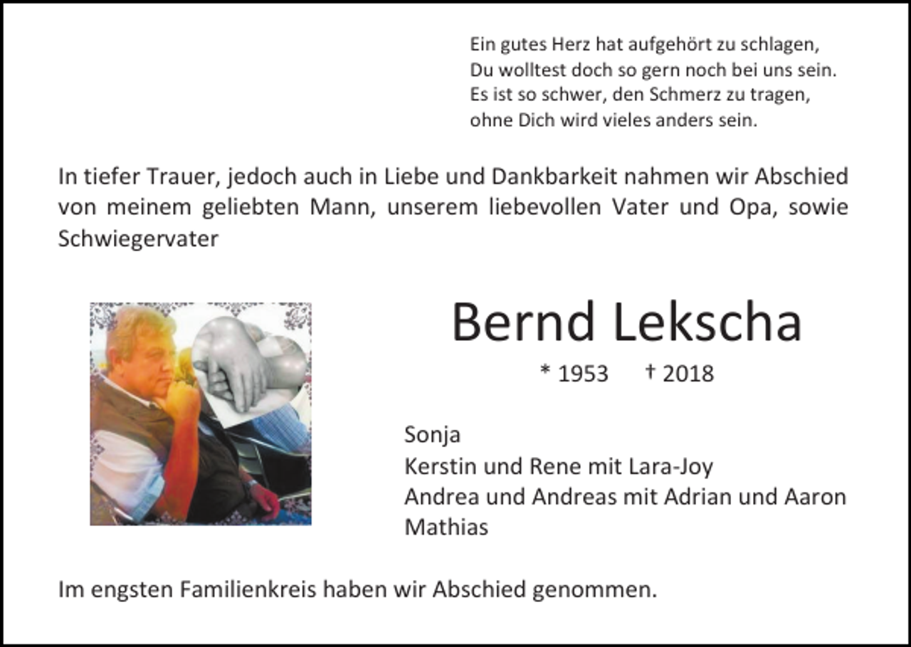 <p>Ein gutes Herz hat aufgehört zu schlagen,<br />Du wolltest doch so gern noch bei uns sein.<br />Es ist so schwer, den Schmerz zu tragen,<br />ohne Dich wird vieles anders sein.</p><p>In tiefer Trauer, jedoch auch in Liebe und Dankbarkeit nahmen wir Abschied<br />von meinem geliebten Mann, unserem liebevollen Vater und Opa, sowie<br />Schwiegervater</p><p>Bernd Lekscha<br />* 1953</p><p>† 2018</p><p>Sonja<br />Kerstin und Rene mit Lara-Joy<br />Andrea und Andreas mit Adrian und Aaron<br />Mathias<br />Im engsten Familienkreis haben wir Abschied genommen.</p>