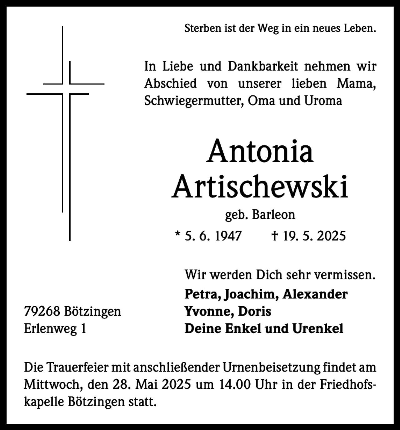 <p>Sterben ist der Weg in ein neues Leben.</p><p>In Liebe und Dankbarkeit nehmen wir<br />A bschied von unserer lieben Mama,<br />­<br />Schwiegermutter, Oma und Uroma</p><p>Antonia<br />Artischewski<br />geb. Barleon<br />* 5. 6. 1947 † 19. 5. 2025</p><p>79268 Bötzingen<br />Erlenweg 1</p><p>Wir werden Dich sehr vermissen.<br />Petra, Joachim, Alexander<br />Yvonne, Doris<br />Deine Enkel und Urenkel</p><p>Die Trauerfeier mit anschließender Urnenbeisetzung findet am<br />Mittwoch, den 28. Mai 2025 um 14.00 Uhr in der Friedhofskapelle Bötzingen statt.</p>