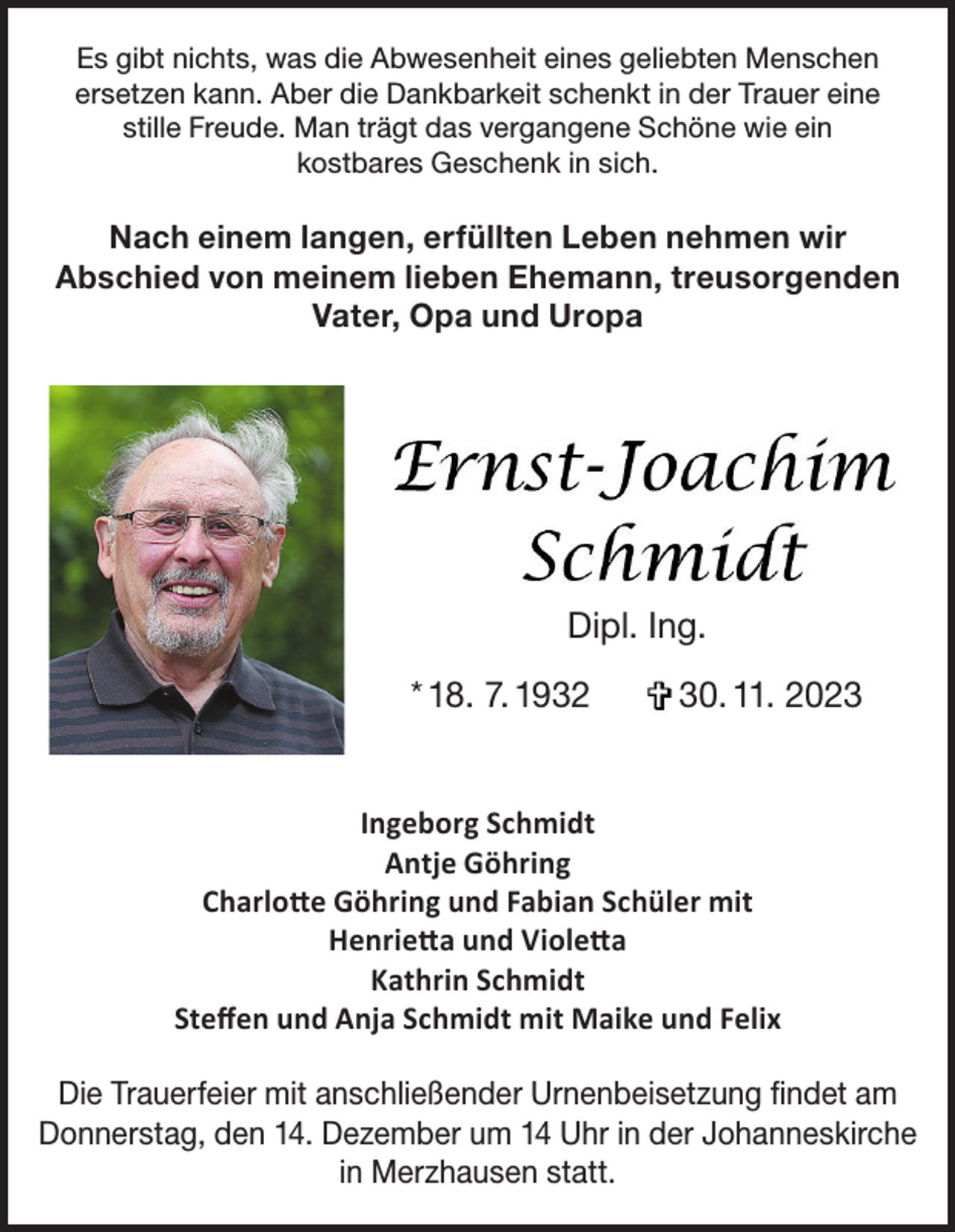 <p>Es gibt nichts, was die Abwesenheit eines geliebten Menschen<br />ersetzen kann. Aber die Dankbarkeit schenkt in der Trauer eine<br />stille Freude. Man trägt das vergangene Schöne wie ein<br />kostbares Geschenk in sich.</p><p>Nach einem langen, erfüllten Leben nehmen wir<br />Abschied von meinem lieben Ehemann, treusorgenden<br />Vater, Opa und Uropa</p><p>Dipl. Ing.<br />* 18. 7. 1932</p><p>30. 11. 2023</p><p>Ingeborg Schmidt<br />Antje Göhring<br />Charlotte Göhring und Fabian Schüler mit<br />Henrietta und Violetta<br />Kathrin Schmidt<br />Steffen und Anja Schmidt mit Maike und Felix<br />Die Trauerfeier mit anschließender Urnenbeisetzung findet am<br />Donnerstag, den 14. Dezember um 14 Uhr in der Johanneskirche<br />in Merzhausen statt.</p>