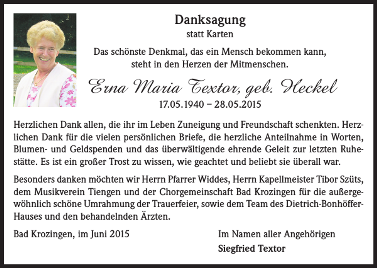 <p>Danksagung<br />statt Karten<br />Das schönste Denkmal, das ein Mensch bekommen kann,<br />steht in den Herzen der Mitmenschen.</p><p>Erna Maria Textor, geb. Heckel<br />17.05.1940 – 28.05.2015</p><p>Herzlichen Dank allen, die ihr im Leben Zuneigung und Freundschaft schenkten. Herzlichen Dank für die vielen persönlichen Briefe, die herzliche Anteilnahme in Worten,<br />Blumen- und Geldspenden und das überwältigende ehrende Geleit zur letzten Ruhestätte. Es ist ein großer Trost zu wissen, wie geachtet und beliebt sie überall war.<br />Besonders danken möchten wir Herrn Pfarrer Widdes, Herrn Kapellmeister Tibor Szüts,<br />dem Musikverein Tiengen und der Chorgemeinschaft Bad Krozingen für die außergewöhnlich schöne Umrahmung der Trauerfeier, sowie dem Team des Dietrich-BonhöfferHauses und den behandelnden Ärzten.<br />Bad Krozingen, im Juni 2015</p><p>Im Namen aller Angehörigen<br />Siegfried Textor</p>