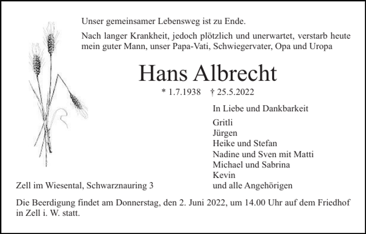 <p>Unser gemeinsamer Lebensweg ist zu Ende.<br />Nach langer Krankheit, jedoch plötzlich und unerwartet, verstarb heute<br />mein guter Mann, unser Papa-Vati, Schwiegervater, Opa und Uropa</p><p>Hans Albrecht<br />* 1.7.1938</p><p>† 25.5.2022<br />In Liebe und Dankbarkeit</p><p>Zell im Wiesental, Schwarznauring 3</p><p>Gritli<br />Jürgen<br />Heike und Stefan<br />Nadine und Sven mit Matti<br />Michael und Sabrina<br />Kevin<br />und alle Angehörigen</p><p>Die Beerdigung findet am Donnerstag, den 2. Juni 2022, um 14.00 Uhr auf dem Friedhof<br />in Zell i. W. statt.</p>