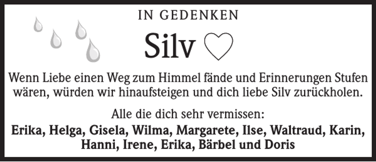<p>In Gedenken</p><p>Silv<br />Wenn Liebe einen Weg zum Himmel fände und ­Erinnerungen Stufen<br />wären, würden wir hinaufsteigen und dich liebe Silv zurückholen.<br />Alle die dich sehr vermissen:<br />Erika, Helga, Gisela, Wilma, Margarete, Ilse, Waltraud, Karin,<br />Hanni, Irene, Erika, Bärbel und Doris</p>