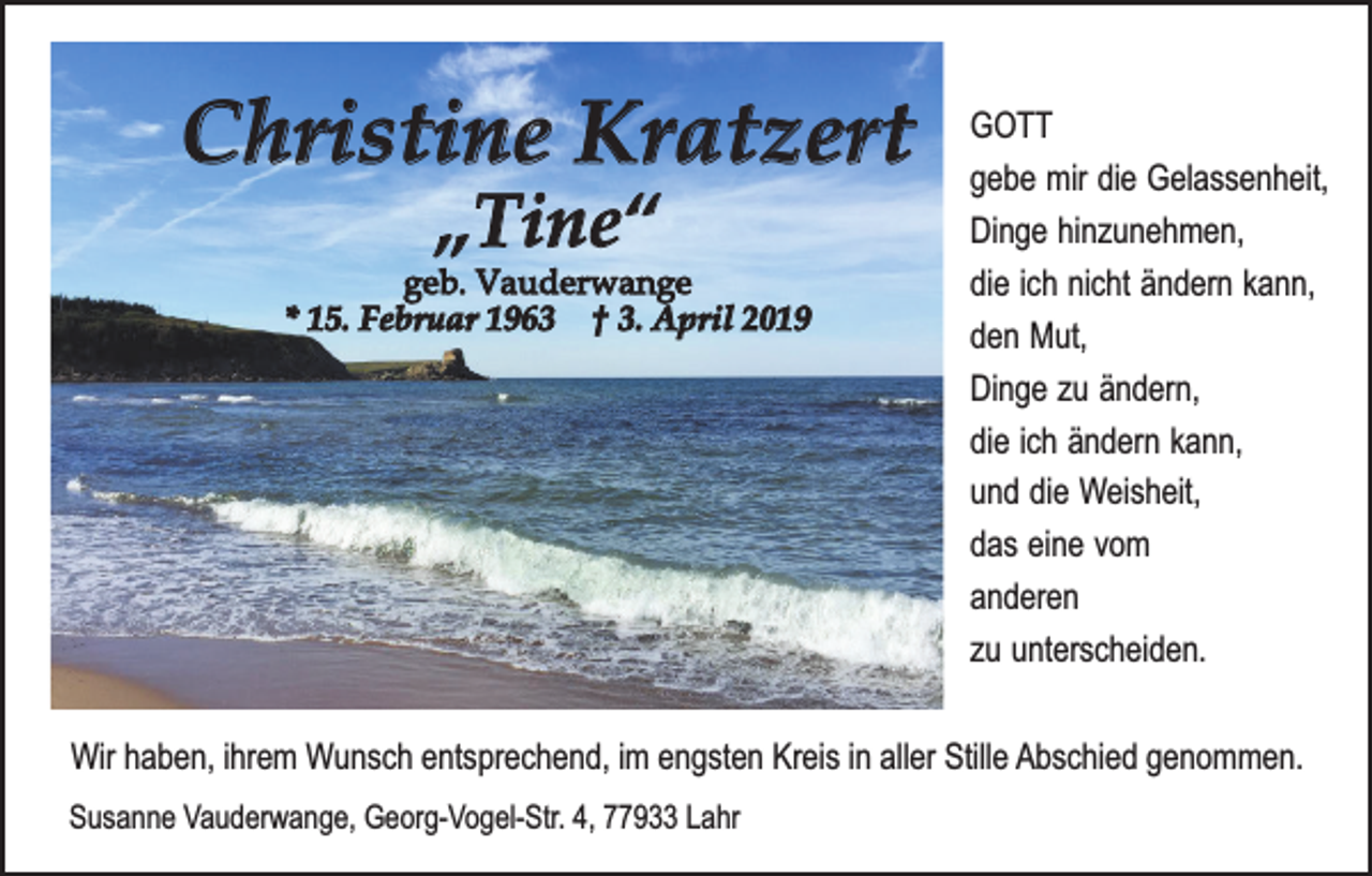 <p>Christine Kratzert<br />„Tine“</p><p>geb. Vauderwange<br />* 15. Februar 1963 † 3. April 2019</p><p>GOTT<br />gebe mir die Gelassenheit,<br />Dinge hinzunehmen,<br />die ich nicht ändern kann,<br />den Mut,<br />Dinge zu ändern,<br />die ich ändern kann,<br />und die Weisheit,<br />das eine vom<br />anderen<br />zu unterscheiden.</p><p>Wir haben, ihrem Wunsch entsprechend, im engsten Kreis in aller Stille Abschied genommen.<br />Susanne Vauderwange, Georg-Vogel-Str. 4, 77933 Lahr</p>