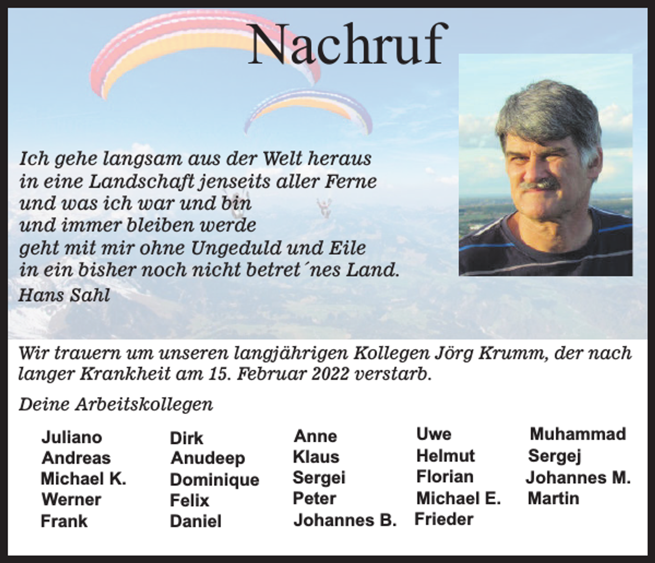<p>Nachruf<br />Ich gehe langsam aus der Welt heraus<br />in eine Landschaft jenseits aller Ferne<br />und was ich war und bin<br />und immer bleiben werde<br />geht mit mir ohne Ungeduld und Eile<br />in ein bisher noch nicht betret´nes Land.<br />Hans Sahl<br />Wir trauern um unseren langjährigen Kollegen Jörg Krumm, der nach<br />langer Krankheit am 15. Februar 2022 verstarb.<br />Deine Arbeitskollegen<br />Juliano<br />Andreas<br />Michael K.<br />Werner<br />Frank</p><p>Dirk<br />Anudeep<br />Dominique<br />Felix<br />Daniel</p><p>Uwe<br />Anne<br />Helmut<br />Klaus<br />Florian<br />Sergei<br />Michael E.<br />Peter<br />Johannes B. Frieder</p><p>Muhammad<br />Sergej<br />Johannes M.<br />Martin</p>