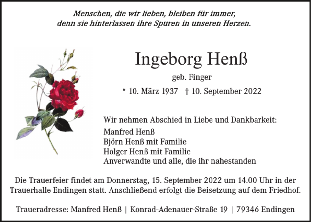 <p>Ingeborg Henß<br />geb. Finger<br />* 10. März 1937 † 10. September 2022<br />Wir nehmen Abschied in Liebe und Dankbarkeit:<br />Manfred Henß<br />Björn Henß mit Familie<br />Holger Henß mit Familie<br />Anverwandte und alle, die ihr nahestanden<br />Die Trauerfeier findet am Donnerstag, 15. September 2022 um 14.00 Uhr in der<br />Trauerhalle Endingen statt. Anschließend erfolgt die Beisetzung auf dem Friedhof.<br />Traueradresse: Manfred Henß | Konrad-Adenauer-Straße 19 | 79346 Endingen</p>