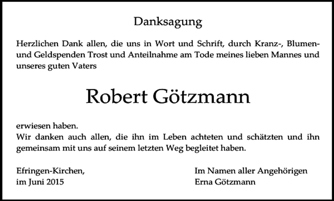 <p>Danksagung<br />Herzlichen Dank allen, die uns in Wort und Schrift, durch Kranz-, Blumenund Geldspenden Trost und Anteilnahme am Tode meines lieben Mannes und<br />unseres guten Vaters</p><p>Robert Götzmann<br />erwiesen haben.<br />Wir danken auch allen, die ihn im Leben achteten und schätzten und ihn<br />gemeinsam mit uns auf seinem letzten Weg begleitet haben.<br />Efringen-Kirchen,<br />im Juni 2015</p><p>Im Namen aller Angehörigen<br />Erna Götzmann</p>