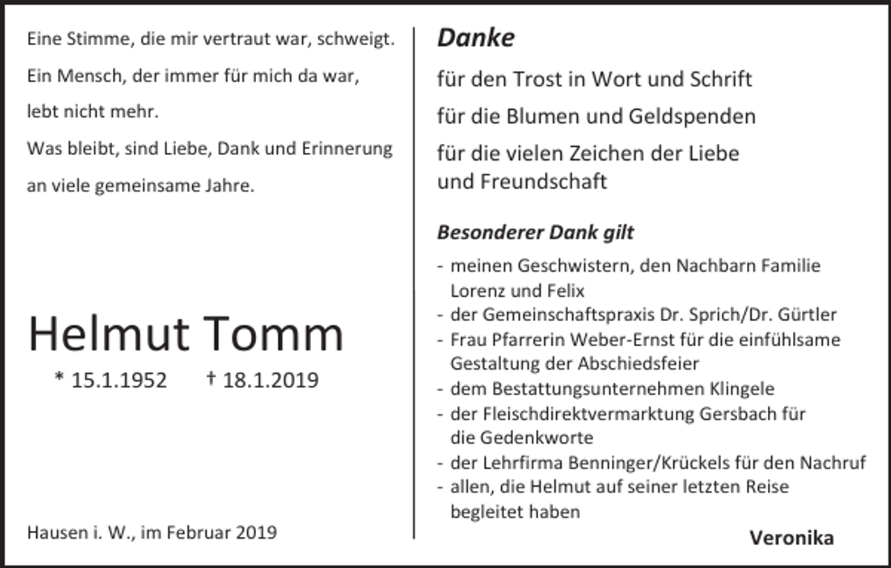 <p>Eine Stimme, die mir vertraut war, schweigt.</p><p>Danke</p><p>Ein Mensch, der immer für mich da war,</p><p>für den Trost in Wort und Schrift</p><p>lebt nicht mehr.</p><p>für die Blumen und Geldspenden</p><p>Was bleibt, sind Liebe, Dank und Erinnerung</p><p>für die vielen Zeichen der Liebe<br />und Freundschaft</p><p>an viele gemeinsame Jahre.</p><p>Besonderer Dank gilt</p><p>Helmut Tomm<br />* 15.1.1952</p><p>† 18.1.2019</p><p>Hausen i. W., im Februar 2019</p><p>- meinen Geschwistern, den Nachbarn Familie<br />Lorenz und Felix<br />- der Gemeinschaftspraxis Dr. Sprich/Dr. Gürtler<br />- Frau Pfarrerin Weber-Ernst für die einfühlsame<br />Gestaltung der Abschiedsfeier<br />- dem Bestattungsunternehmen Klingele<br />- der Fleischdirektvermarktung Gersbach für<br />die Gedenkworte<br />- der Lehrfirma Benninger/Krückels für den Nachruf<br />- allen, die Helmut auf seiner letzten Reise<br />begleitet haben</p><p>Veronika</p>