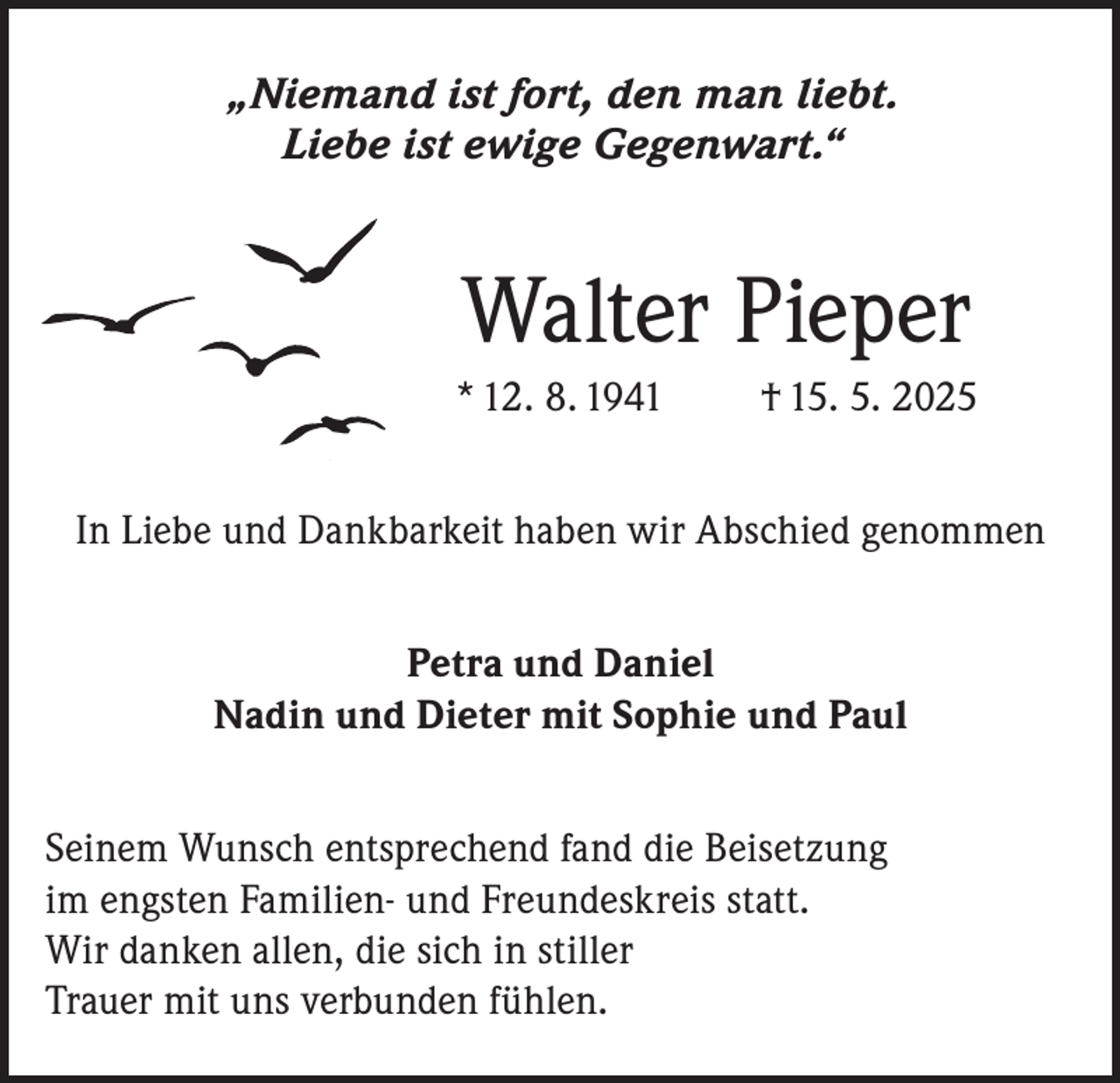 <p>„Niemand ist fort, den man liebt.<br />Liebe ist ewige Gegenwart.“</p><p>Walter Pieper<br />* 12. 8. 1941</p><p>† 15. 5. 2025</p><p>In Liebe und Dankbarkeit haben wir Abschied genommen<br />Petra und Daniel<br />Nadin und Dieter mit Sophie und Paul<br />Seinem Wunsch entsprechend fand die Beisetzung<br />im engsten Familien- und Freundeskreis statt.<br />Wir danken allen, die sich in stiller<br />Trauer mit uns verbunden fühlen.</p>