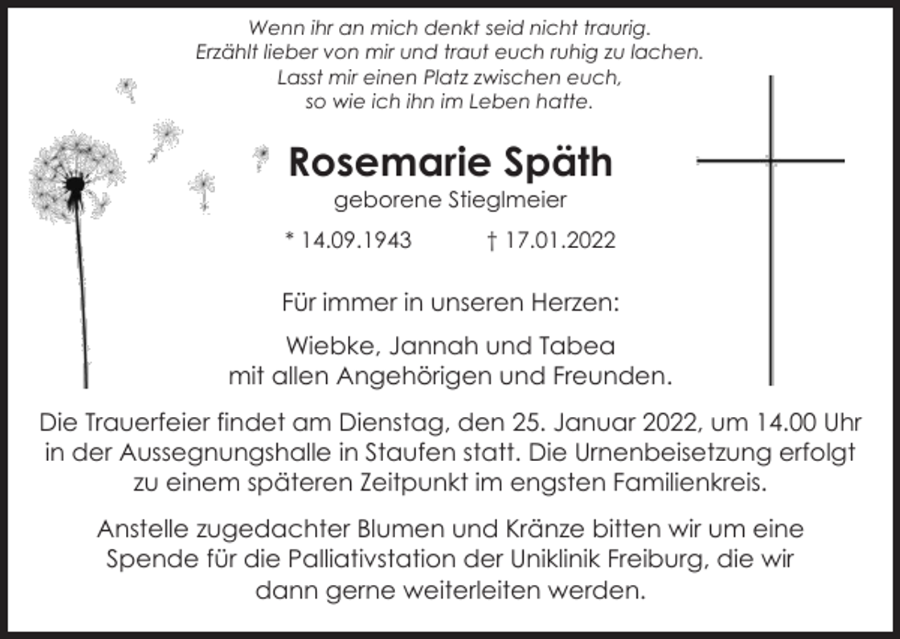 <p>Wenn ihr an mich denkt seid nicht traurig.<br />Erzählt lieber von mir und traut euch ruhig zu lachen.<br />Lasst mir einen Platz zwischen euch,<br />so wie ich ihn im Leben hatte.</p><p>Rosemarie Späth<br />geborene Stieglmeier<br />* 14.09.1943</p><p>† 17.01.2022</p><p>Für immer in unseren Herzen:<br />Wiebke, Jannah und Tabea<br />mit allen Angehörigen und Freunden.<br />Die Trauerfeier findet am Dienstag, den 25. Januar 2022, um 14.00 Uhr<br />in der Aussegnungshalle in Staufen statt. Die Urnenbeisetzung erfolgt<br />zu einem späteren Zeitpunkt im engsten Familienkreis.<br />Anstelle zugedachter Blumen und Kränze bitten wir um eine<br />Spende für die Palliativstation der Uniklinik Freiburg, die wir<br />dann gerne weiterleiten werden.</p>
