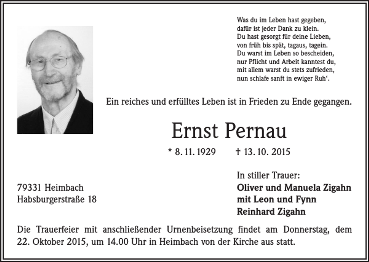<p>Was du im Leben hast gegeben,<br />dafür ist jeder Dank zu klein.<br />Du hast gesorgt für deine Lieben,<br />von früh bis spät, tagaus, tagein.<br />Du warst im Leben so bescheiden,<br />nur Pflicht und Arbeit kanntest du,<br />mit allem warst du stets zufrieden,<br />nun schlafe sanft in ewiger Ruh‘.</p><p>Ein reiches und erfülltes Leben ist in Frieden zu Ende gegangen.</p><p>Ernst Pernau<br />* 8. 11. 1929 † 13. 10. 2015</p><p>In stiller Trauer:<br />79331 Heimbach<br />Oliver und Manuela Zigahn<br />Habsburgerstraße 18 mit Leon und Fynn<br />Reinhard Zigahn<br />Die Trauerfeier mit anschließender Urnenbeisetzung findet am Donnerstag, dem<br />22. Oktober 2015, um 14.00 Uhr in Heimbach von der Kirche aus statt.</p>