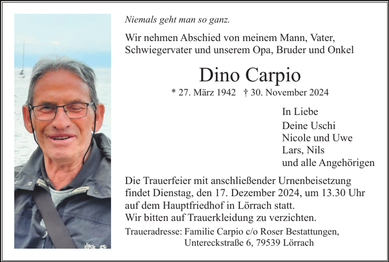 <p>Niemals geht man so ganz.</p><p>Wir nehmen Abschied von meinem Mann, Vater,<br />Schwiegervater und unserem Opa, Bruder und Onkel</p><p>Dino Carpio<br />* 27. März 1942 † 30. November 2024</p><p>In Liebe<br />Deine Uschi<br />Nicole und Uwe<br />Lars, Nils<br />und alle Angehörigen<br />Die Trauerfeier mit anschließender Urnenbeisetzung<br />findet Dienstag, den 17. Dezember 2024, um 13.30 Uhr<br />auf dem Hauptfriedhof in Lörrach statt.<br />Wir bitten auf Trauerkleidung zu verzichten.<br />Traueradresse: Familie Carpio c/o Roser Bestattungen,<br />Untereckstraße 6, 79539 Lörrach</p>
