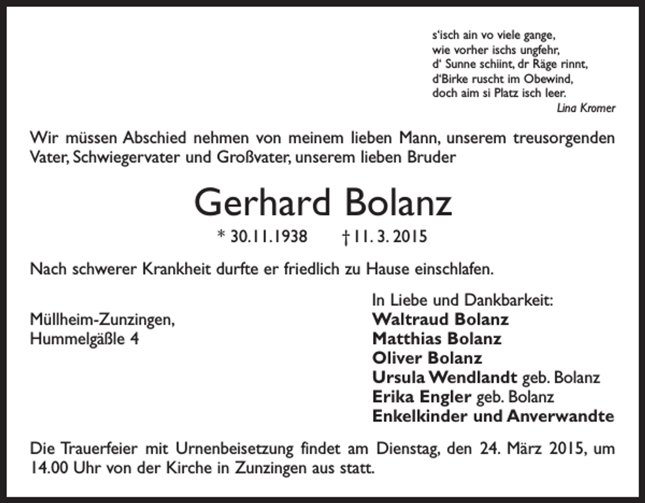 <p>s‘isch ain vo viele gange,<br />wie vorher ischs ungfehr,<br />d‘ Sunne schiint, dr Räge rinnt,<br />d‘Birke ruscht im Obewind,<br />doch aim si Platz isch leer.</p><p>Lina Kromer</p><p>Wir müssen Abschied nehmen von meinem lieben Mann, unserem treusorgenden<br />Vater, Schwiegervater und Großvater, unserem lieben Bruder</p><p>Gerhard Bolanz<br />* 30. 11. 1938 † 11. 3. 2015<br />Nach schwerer Krankheit durfte er friedlich zu Hause einschlafen.</p><p>Müllheim-Zunzingen,<br />Hummelgäßle 4</p><p>In Liebe und Dankbarkeit:<br />Waltraud Bolanz<br />Matthias Bolanz<br />Oliver Bolanz<br />Ursula Wendlandt geb. Bolanz<br />Erika Engler geb. Bolanz<br />Enkelkinder und Anverwandte</p><p>Die Trauerfeier mit Urnenbeisetzung findet am Dienstag, den 24. März 2015, um<br />14.00 Uhr von der Kirche in Zunzingen aus statt.</p>