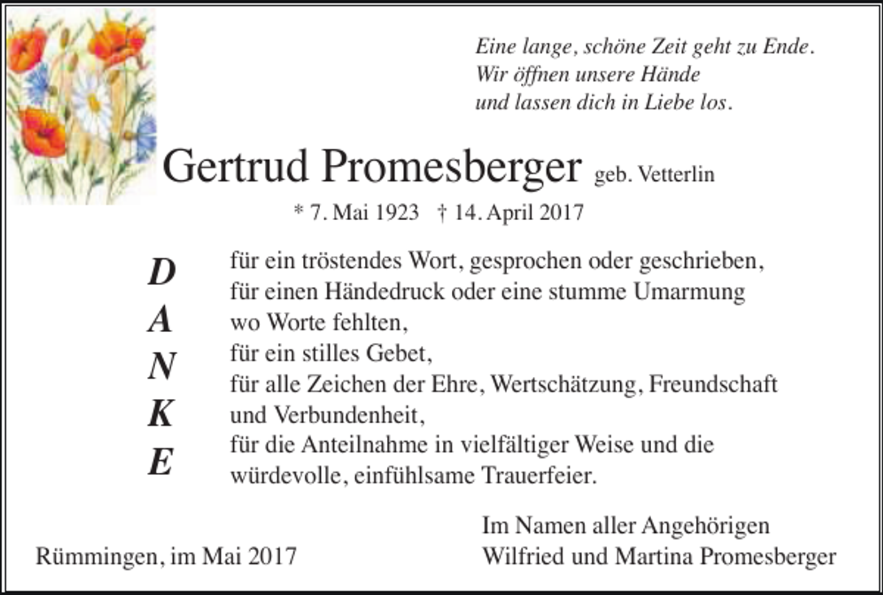<p>Eine lange, schöne Zeit geht zu Ende.<br />Wir öffnen unsere Hände<br />und lassen dich in Liebe los.</p><p>Gertrud Promesberger geb. Vetterlin<br />* 7. Mai 1923 † 14. April 2017</p><p>D<br />A<br />N<br />K<br />E</p><p>für ein tröstendes Wort, gesprochen oder geschrieben,<br />für einen Händedruck oder eine stumme Umarmung<br />wo Worte fehlten,<br />für ein stilles Gebet,<br />für alle Zeichen der Ehre, Wertschätzung, Freundschaft<br />und Verbundenheit,<br />für die Anteilnahme in vielfältiger Weise und die<br />würdevolle, einfühlsame Trauerfeier.</p><p>Rümmingen, im Mai 2017</p><p>Im Namen aller Angehörigen<br />Wilfried und Martina Promesberger</p>