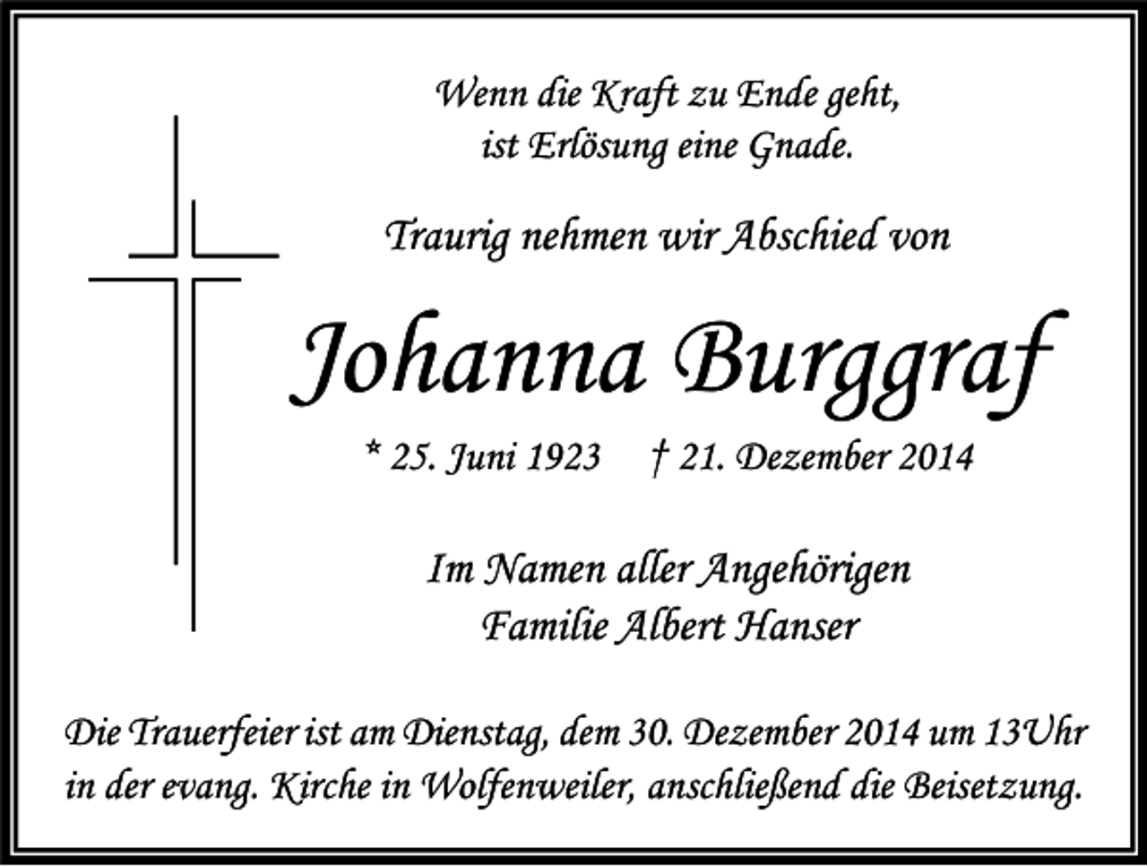 <p>Wenn die Kraft zu Ende geht,<br />ist Erlösung eine Gnade.</p><p>Traurig nehmen wir Abschied von</p><p>Johanna Burggraf<br />* 25. Juni 1923</p><p>† 21. Dezember 2014</p><p>Im Namen aller Angehörigen<br />Familie Albert Hanser<br />Die Trauerfeier ist am Dienstag, dem 30. Dezember 2014 um 13Uhr<br />in der evang. Kirche in Wolfenweiler, anschließend die Beisetzung.</p>