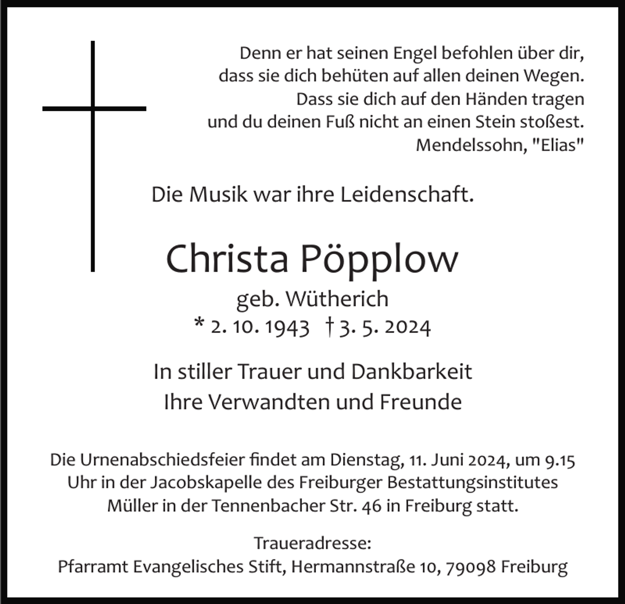 <p>Denn er hat seinen Engel befohlen über dir,<br />dass sie dich behüten auf allen deinen Wegen.<br />Dass sie dich auf den Händen tragen<br />und du deinen Fuß nicht an einen Stein stoßest.<br />Mendelssohn, "Elias"</p><p>Die Musik war ihre Leidenschaft.</p><p>Christa Pöpplow<br />geb. Wütherich<br />* 2. 10. 1943 † 3. 5. 2024<br />In stiller Trauer und Dankbarkeit<br />Ihre Verwandten und Freunde<br />Die Urnenabschiedsfeier ﬁndet am Dienstag, 11. Juni 2024, um 9.15<br />Uhr in der Jacobskapelle des Freiburger Bestattungsinstitutes<br />Müller in der Tennenbacher Str. 46 in Freiburg statt.<br />Traueradresse:<br />Pfarramt Evangelisches Stift, Hermannstraße 10, 79098 Freiburg</p>