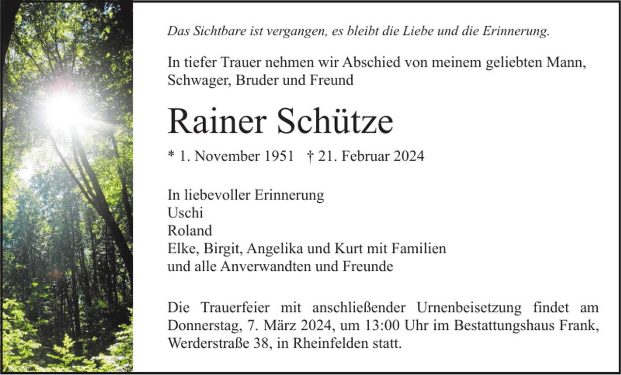 Das Sichtbare ist vergangen, es bleibt die Liebe und die Erinnerung.
In tiefer Trauer nehmen wir Abschied von meinem geliebten Mann,
Schwager, Bruder und Freund
Rainer Schütze
* 1. November 1951 † 21. Februar 2024
In liebevoller Erinnerung
Uschi
Roland
Elke, Birgit, Angelika und Kurt mit Familien
und alle Anverwandten und Freunde
Die Trauerfeier mit anschließender Urnenbeisetzung findet am
Donnerstag, 7. März 2024, um 13:00 Uhr im Bestattungshaus Frank,
Werderstraße 38, in Rheinfelden statt.