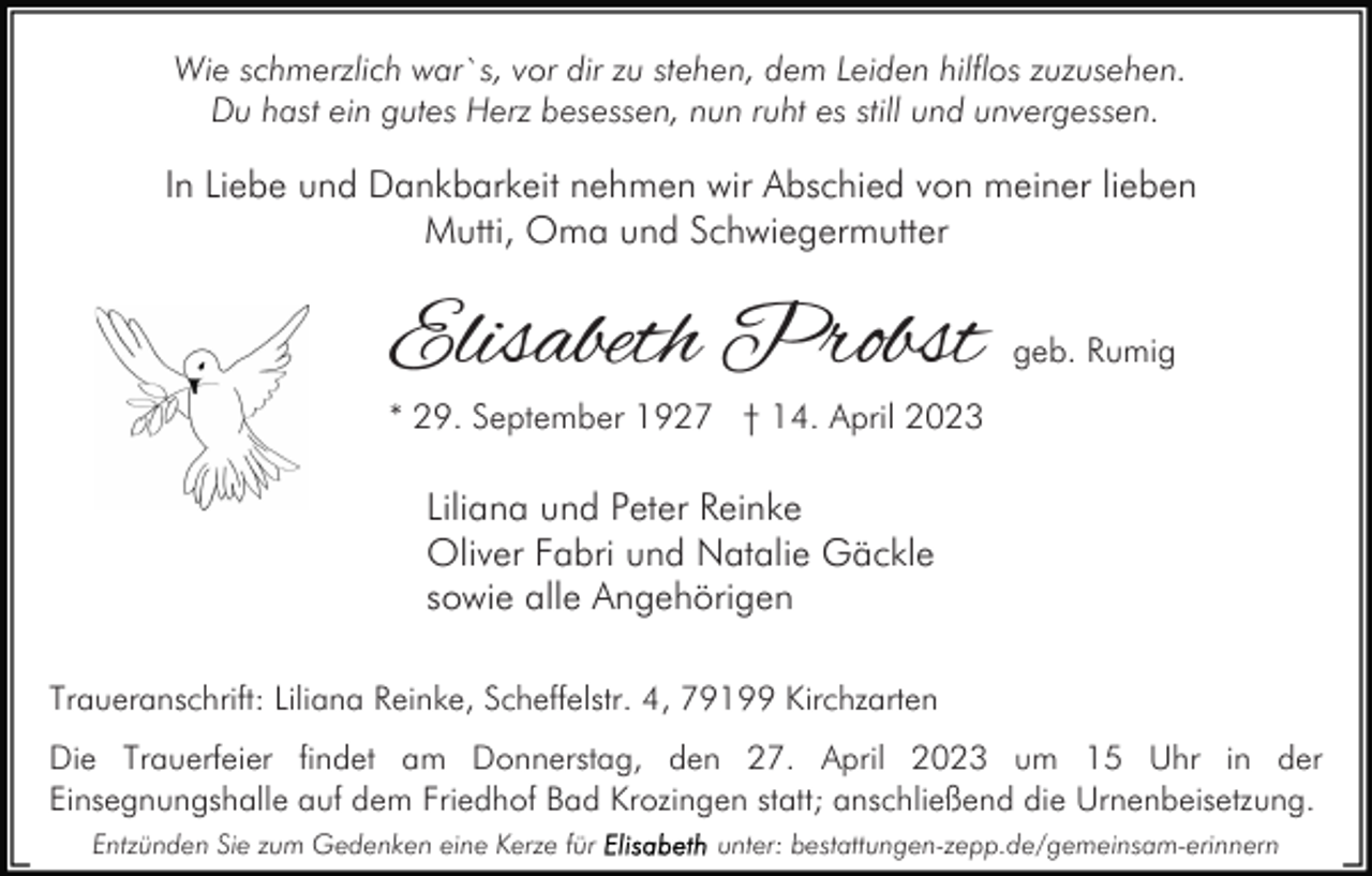 <p>Wie schmerzlich war`s, vor dir zu stehen, dem Leiden hilflos zuzusehen.<br />Du hast ein gutes Herz besessen, nun ruht es still und unvergessen.</p><p>In Liebe und Dankbarkeit nehmen wir Abschied von meiner lieben<br />Mutti, Oma und Schwiegermutter</p><p>Elisabeth Probst</p><p>geb. Rumig</p><p>* 29. September 1927 † 14. April 2023</p><p>Liliana und Peter Reinke<br />Oliver Fabri und Natalie Gäckle<br />sowie alle Angehörigen<br />Traueranschrift: Liliana Reinke, Scheffelstr. 4, 79199 Kirchzarten<br />Die Trauerfeier findet am Donnerstag, den 27. April 2023 um 15 Uhr in der<br />Einsegnungshalle auf dem Friedhof Bad Krozingen statt; anschließend die Urnenbeisetzung.<br />Entzünden Sie zum Gedenken eine Kerze für</p><p>unter: bestattungen-zepp.de/gemeinsam-erinnern</p>