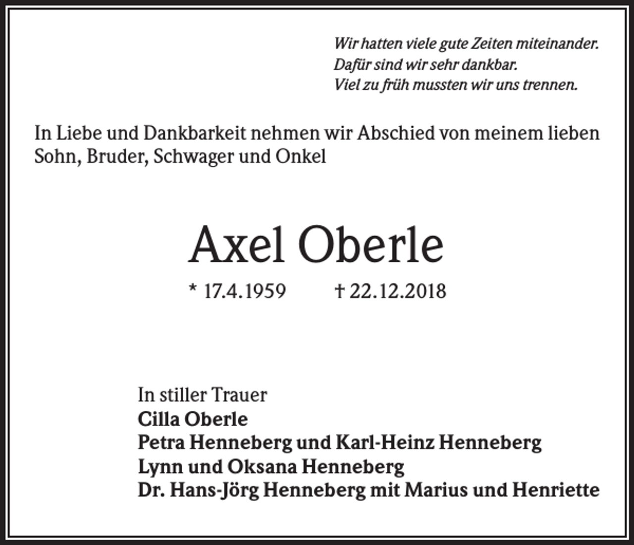 <p>Wir hatten viele gute Zeiten miteinander.<br />Dafür sind wir sehr dankbar.<br />Viel zu früh mussten wir uns trennen.</p><p>In Liebe und Dankbarkeit nehmen wir Abschied von meinem lieben<br />Sohn, Bruder, Schwager und Onkel</p><p>Axel Oberle<br />* 17.4.1959</p><p>† 22.12.2018</p><p>In stiller Trauer<br />Cilla Oberle<br />Petra Henneberg und Karl-Heinz Henneberg<br />Lynn und Oksana Henneberg<br />Dr. Hans-Jörg Henneberg mit Marius und Henriette</p>