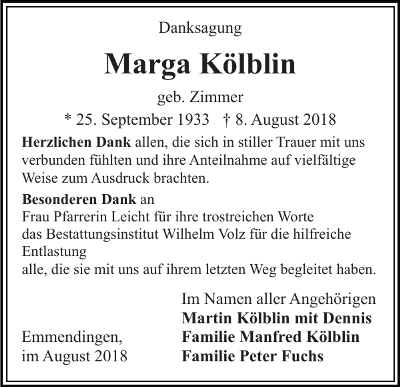 <p>Danksagung</p><p>Marga Kölblin<br />geb. Zimmer<br />* 25. September 1933 † 8. August 2018<br />Herzlichen Dank allen, die sich in stiller Trauer mit uns<br />verbunden fühlten und ihre Anteilnahme auf vielfältige<br />Weise zum Ausdruck brachten.<br />Besonderen Dank an<br />Frau Pfarrerin Leicht für ihre trostreichen Worte<br />das Bestattungsinstitut Wilhelm Volz für die hilfreiche<br />Entlastung<br />alle, die sie mit uns auf ihrem letzten Weg begleitet haben.</p><p>Emmendingen,<br />im August 2018</p><p>Im Namen aller Angehörigen<br />Martin Kölblin mit Dennis<br />Familie Manfred Kölblin<br />Familie Peter Fuchs</p>