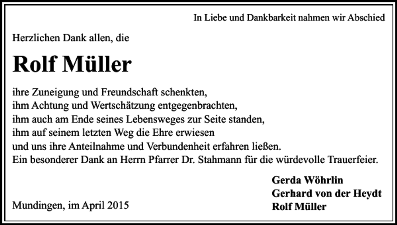 <p>In Liebe und Dankbarkeit nahmen wir Abschied</p><p>Herzlichen Dank allen, die</p><p>Rolf Müller<br />ihre Zuneigung und Freundschaft schenkten,<br />ihm Achtung und Wertschätzung entgegenbrachten,<br />ihm auch am Ende seines Lebensweges zur Seite standen,<br />ihm auf seinem letzten Weg die Ehre erwiesen<br />und uns ihre Anteilnahme und Verbundenheit erfahren ließen.<br />Ein besonderer Dank an Herrn Pfarrer Dr. Stahmann für die würdevolle Trauerfeier.</p><p>Mundingen, im April 2015</p><p>Gerda Wöhrlin<br />Gerhard von der Heydt<br />Rolf Müller</p>