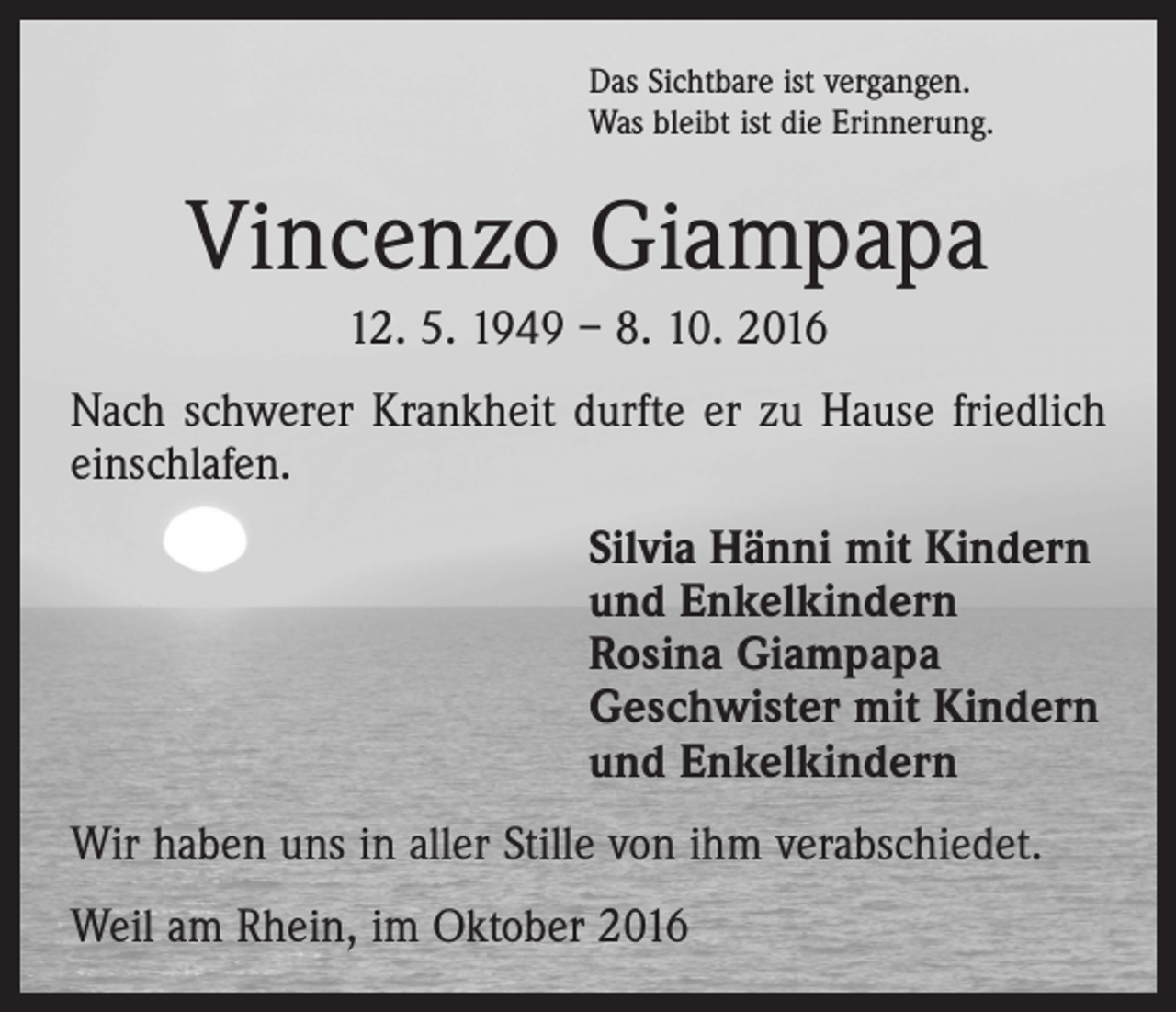 <p>Das Sichtbare ist vergangen.<br />Was bleibt ist die Erinnerung.</p><p>Vincenzo Giampapa<br />12. 5. 1949 – 8. 10. 2016<br />Nach schwerer Krankheit durfte er zu Hause friedlich<br />einschlafen.<br />Silvia Hänni mit Kindern<br />und Enkelkindern<br />Rosina Giampapa<br />Geschwister mit Kindern<br />und Enkelkindern<br />Wir haben uns in aller Stille von ihm verabschiedet.<br />Weil am Rhein, im Oktober 2016</p>