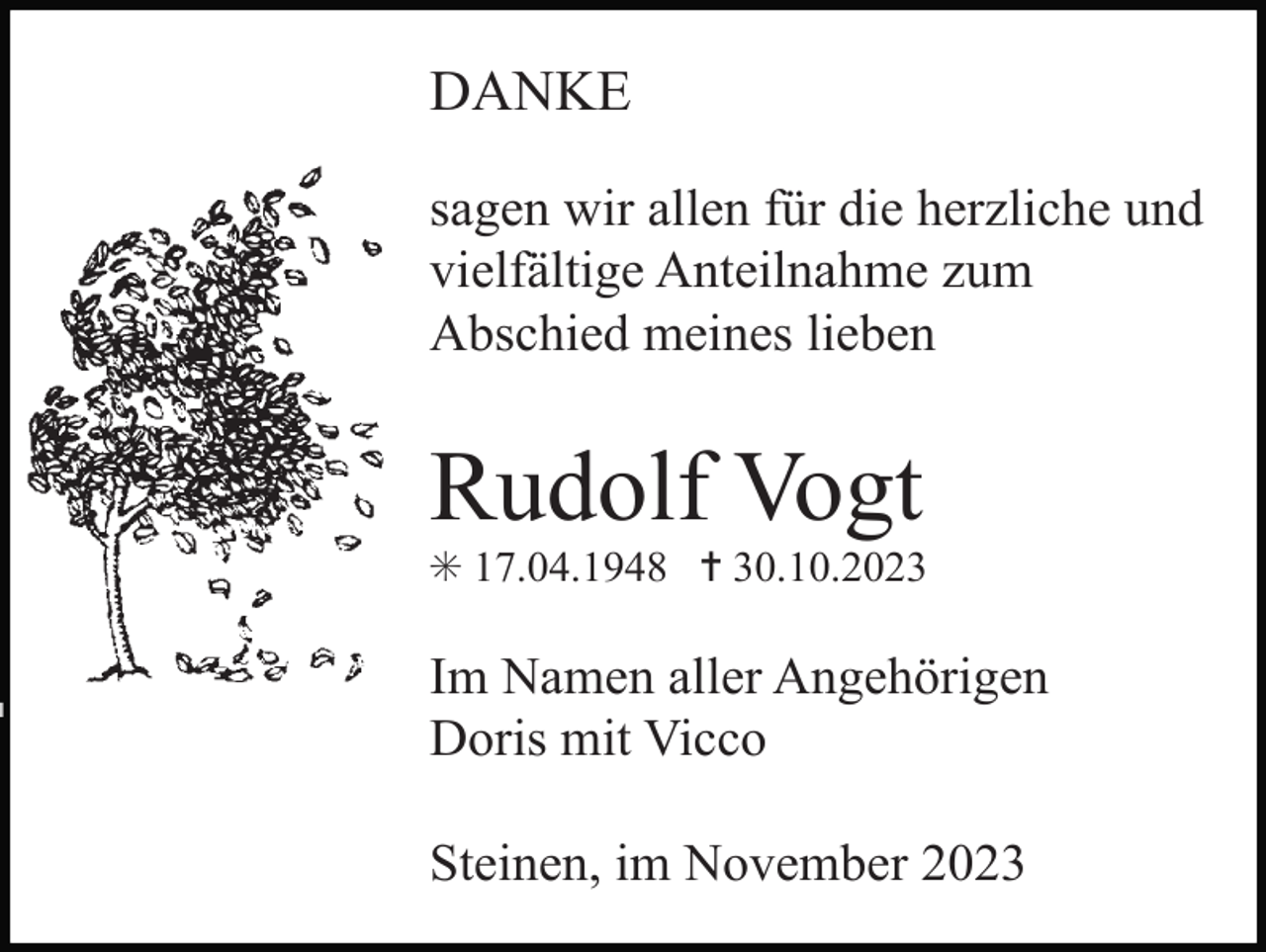 <p>DANKE<br />sagen wir allen für die herzliche und<br />vielfältige Anteilnahme zum<br />Abschied meines lieben</p><p>Rudolf Vogt<br />✳ 17.04.1948 ✝ 30.10.2023</p><p>Im Namen aller Angehörigen<br />Doris mit Vicco<br />Steinen, im November 2023</p>