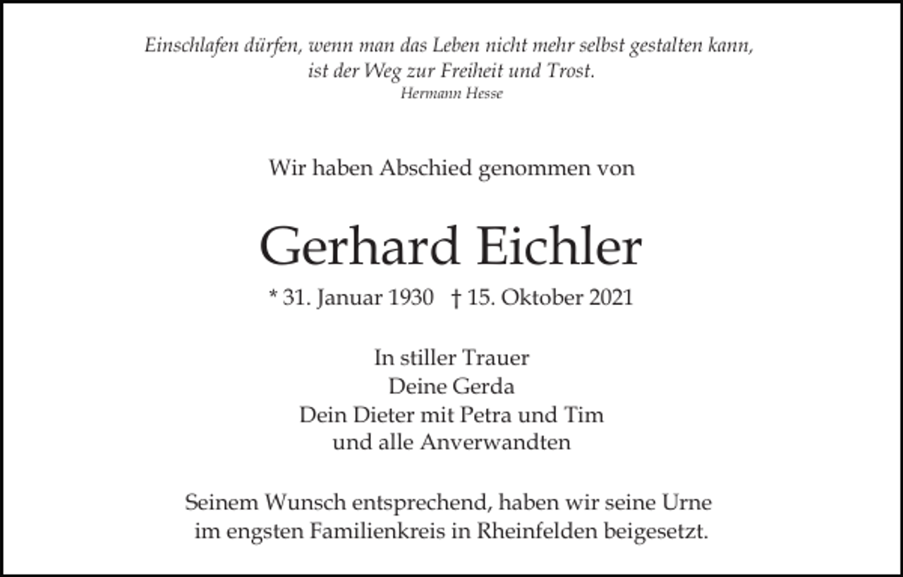 <p>Einschlafen dürfen, wenn man das Leben nicht mehr selbst gestalten kann,<br />ist der Weg zur Freiheit und Trost.<br />Hermann Hesse</p><p>Wir haben Abschied genommen von</p><p>Gerhard Eichler<br />* 31. Januar 1930 † 15. Oktober 2021<br />In stiller Trauer<br />Deine Gerda<br />Dein Dieter mit Petra und Tim<br />und alle Anverwandten<br />Seinem Wunsch entsprechend, haben wir seine Urne<br />im engsten Familienkreis in Rheinfelden beigesetzt.</p>