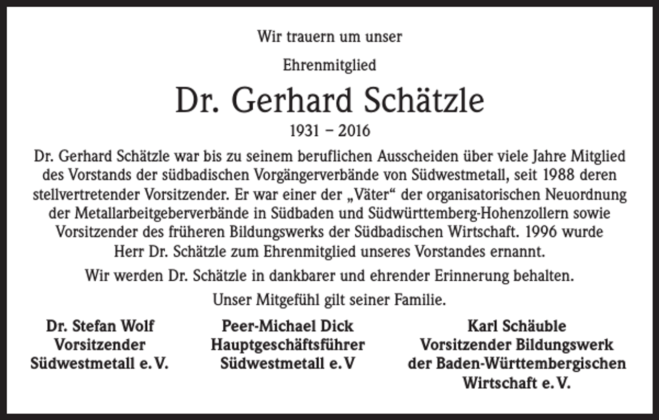 <p>Wir trauern um unser<br />Ehrenmitglied</p><p>Dr. Gerhard Schätzle<br />1931 – 2016</p><p>Dr. Gerhard Schätzle war bis zu seinem beruflichen Ausscheiden über viele Jahre Mitglied<br />des Vorstands der südbadischen Vorgängerverbände von Südwestmetall, seit 1988 deren<br />stellvertretender Vorsitzender. Er war einer der „Väter“ der organisatorischen Neuordnung<br />der Metallarbeitgeberverbände in Südbaden und Südwürttemberg-Hohenzollern sowie<br />­Vorsitzender des früheren Bildungswerks der Südbadischen Wirtschaft. 1996 wurde<br />Herr Dr. Schätzle zum Ehrenmitglied unseres Vorstandes ernannt.<br />Wir werden Dr. Schätzle in dankbarer und ehrender Erinnerung behalten.<br />Unser Mitgefühl gilt seiner Familie.<br />Dr. Stefan Wolf<br />Peer-Michael Dick<br />Vorsitzender<br />Hauptgeschäftsführer<br />Südwestmetall e. V.<br />Südwestmetall e. V</p><p>Karl Schäuble<br />Vorsitzender Bildungswerk<br />der Baden-Württembergischen<br />Wirtschaft e. V.</p>