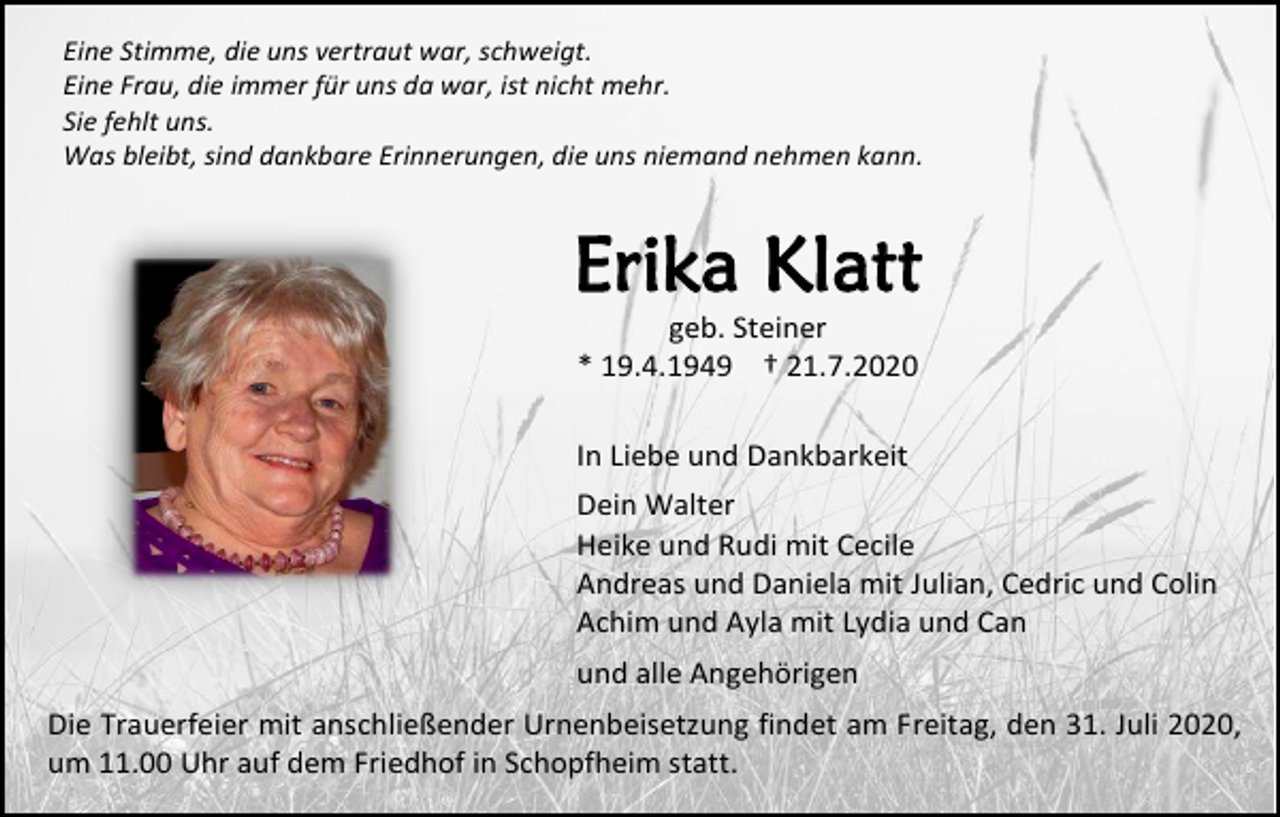 <p>Eine Stimme, die uns vertraut war, schweigt.<br />Eine Frau, die immer für uns da war, ist nicht mehr.<br />Sie fehlt uns.<br />Was bleibt, sind dankbare Erinnerungen, die uns niemand nehmen kann.</p><p>Erika Klatt<br />geb. Steiner<br />* 19.4.1949 † 21.7.2020</p><p>In Liebe und Dankbarkeit<br />Dein Walter<br />Heike und Rudi mit Cecile<br />Andreas und Daniela mit Julian, Cedric und Colin<br />Achim und Ayla mit Lydia und Can<br />und alle Angehörigen<br />Die Trauerfeier mit anschließender Urnenbeisetzung findet am Freitag, den 31. Juli 2020,<br />um 11.00 Uhr auf dem Friedhof in Schopfheim statt.</p>