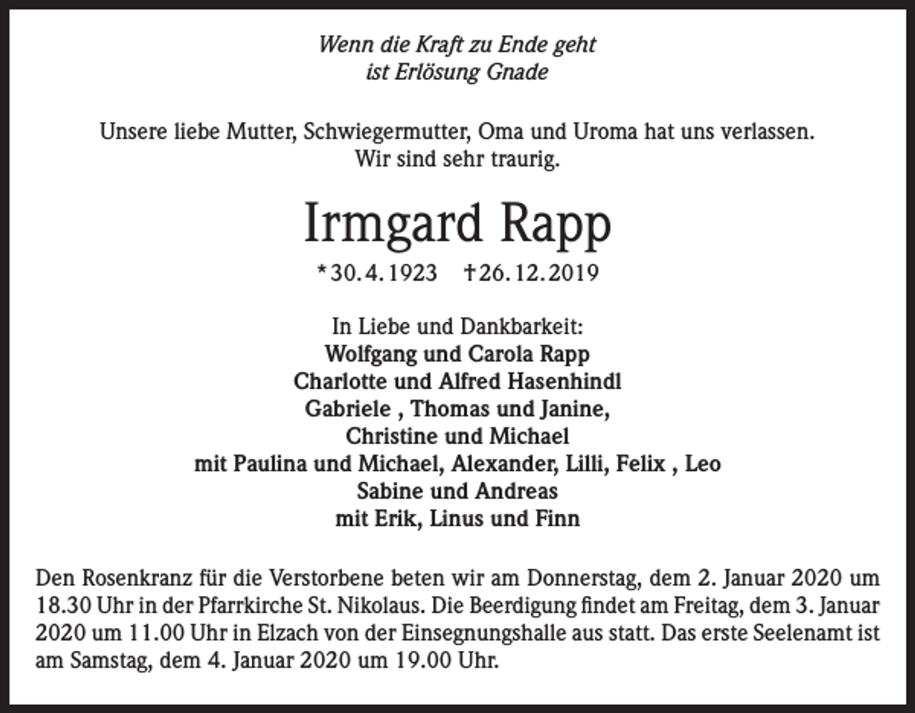 <p>Wenn die Kraft zu Ende geht<br />ist Erlösung Gnade<br />Unsere liebe Mutter, Schwiegermutter, Oma und Uroma hat uns verlassen.<br />Wir sind sehr traurig.</p><p>Irmgard Rapp<br />* 30. 4. 1923</p><p>† 26. 12. 2019</p><p>In Liebe und Dankbarkeit:<br />Wolfgang und Carola Rapp<br />Charlotte und Alfred Hasenhindl<br />Gabriele , Thomas und Janine,<br />Christine und Michael<br />mit Paulina und Michael, Alexander, Lilli, Felix , Leo<br />Sabine und Andreas<br />mit Erik, Linus und Finn<br />Den Rosenkranz für die Verstorbene beten wir am Donnerstag, dem 2. Januar 2020 um<br />18.30 Uhr in der Pfarrkirche St. Nikolaus. Die Beerdigung findet am Freitag, dem 3. Januar<br />2020 um 11.00 Uhr in Elzach von der Einsegnungshalle aus statt. Das erste Seelenamt ist<br />am Samstag, dem 4. Januar 2020 um 19.00 Uhr.</p>