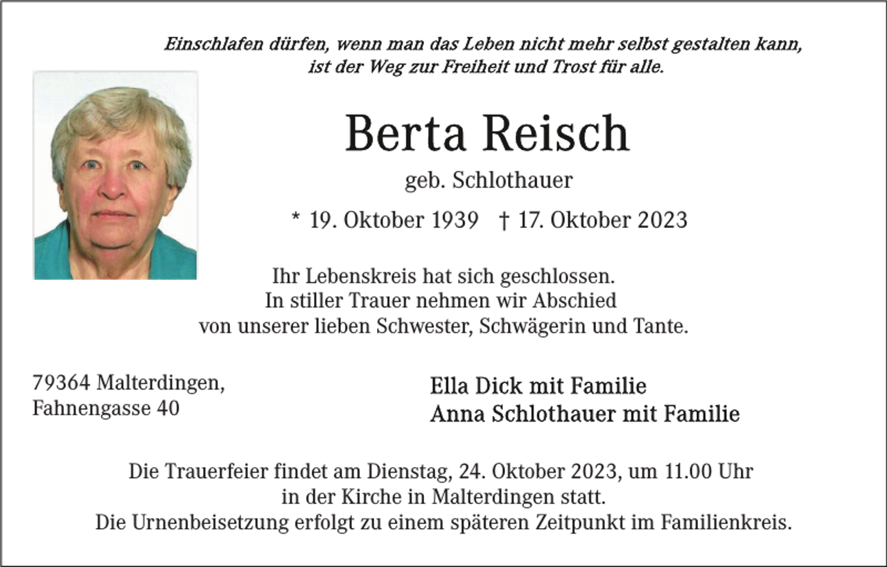 <p>geb. Schlothauer<br />* 19. Oktober 1939 † 17. Oktober 2023<br />Ihr Lebenskreis hat sich geschlossen.<br />In stiller Trauer nehmen wir Abschied<br />von unserer lieben Schwester, Schwägerin und Tante.<br />79364 Malterdingen,<br />Fahnengasse 40<br />Die Trauerfeier findet am Dienstag, 24. Oktober 2023, um 11.00 Uhr<br />in der Kirche in Malterdingen statt.<br />Die Urnenbeisetzung erfolgt zu einem späteren Zeitpunkt im Familienkreis.</p>