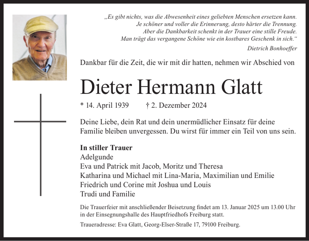 <p>„Es gibt nichts, was die Abwesenheit eines geliebten Menschen ersetzen kann.<br />Je schöner und voller die Erinnerung, desto härter die Trennung.<br />Aber die Dankbarkeit schenkt in der Trauer eine stille Freude.<br />Man trägt das vergangene Schöne wie ein kostbares Geschenk in sich.“<br />Dietrich Bonhoeffer</p><p>Dankbar für die Zeit, die wir mit dir hatten, nehmen wir Abschied von</p><p>Dieter Hermann Glatt<br />* 14. April 1939</p><p>† 2. Dezember 2024</p><p>Deine Liebe, dein Rat und dein unermüdlicher Einsatz für deine<br />Familie bleiben unvergessen. Du wirst für immer ein Teil von uns sein.<br />In stiller Trauer<br />Adelgunde<br />Eva und Patrick mit Jacob, Moritz und Theresa<br />Katharina und Michael mit Lina-Maria, Maximilian und Emilie<br />Friedrich und Corine mit Joshua und Louis<br />Trudi und Familie<br />Die Trauerfeier mit anschließender Beisetzung findet am 13. Januar 2025 um 13.00 Uhr<br />in der Einsegnungshalle des Hauptfriedhofs Freiburg statt.<br />Traueradresse: Eva Glatt, Georg-Elser-Straße 17, 79100 Freiburg.</p>