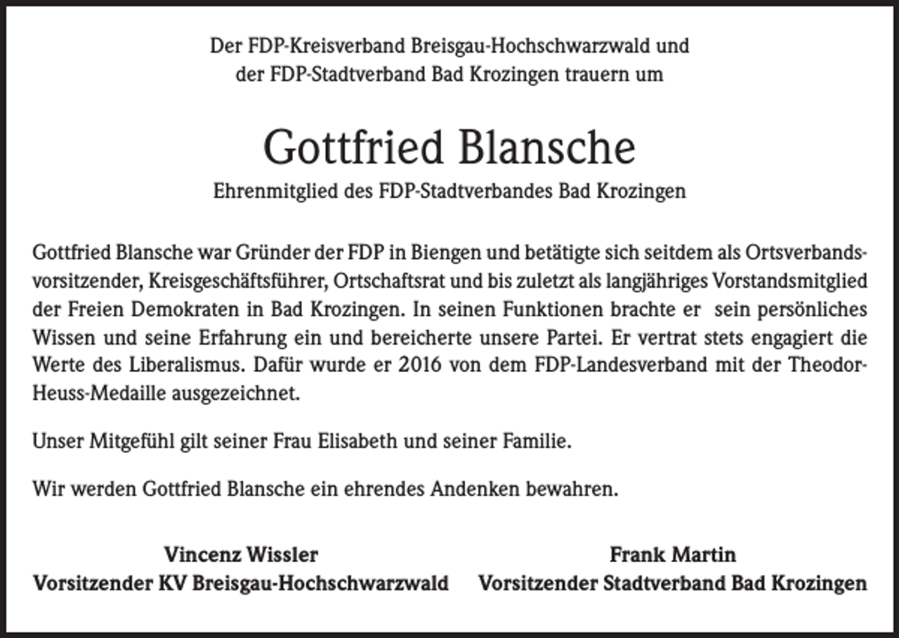 <p>Der FDP-Kreisverband Breisgau-Hochschwarzwald und<br />der FDP-Stadtverband Bad Krozingen trauern um</p><p>Gottfried Blansche<br />Ehrenmitglied des FDP-Stadtverbandes Bad Krozingen<br />Gottfried Blansche war Gründer der FDP in Biengen und betätigte sich seitdem als Ortsverbandsvorsitzender, Kreisgeschäftsführer, Ortschaftsrat und bis zuletzt als langjähriges Vorstandsmitglied<br />der Freien Demokraten in Bad Krozingen. In seinen Funktionen brachte er sein persönliches<br />Wissen und seine Erfahrung ein und bereicherte unsere Partei. Er vertrat stets engagiert die<br />Werte des Liberalismus. Dafür wurde er 2016 von dem FDP-Landesverband mit der TheodorHeuss-Medaille ausgezeichnet.<br />Unser Mitgefühl gilt seiner Frau Elisabeth und seiner Familie.<br />Wir werden Gottfried Blansche ein ehrendes Andenken bewahren.</p><p>Vincenz Wissler<br />Vorsitzender KV Breisgau-Hochschwarzwald</p><p>Frank Martin<br />Vorsitzender Stadtverband Bad Krozingen</p>