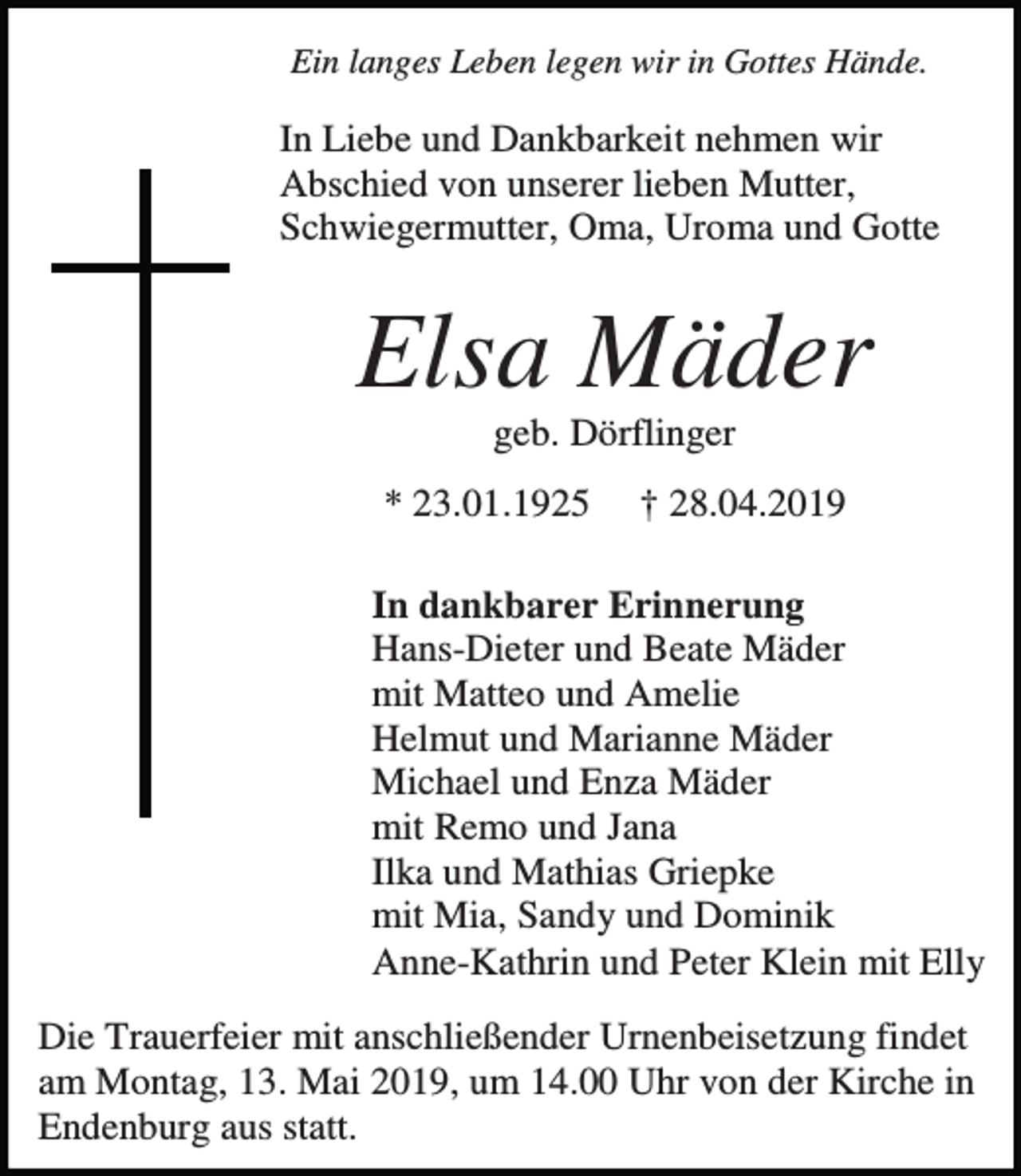 <p>Ein langes Leben legen wir in Gottes Hände.</p><p>In Liebe und Dankbarkeit nehmen wir<br />Abschied von unserer lieben Mutter,<br />Schwiegermutter, Oma, Uroma und Gotte</p><p>Elsa Mäder<br />geb. Dörflinger<br />* 23.01.1925</p><p>† 28.04.2019</p><p>In dankbarer Erinnerung<br />Hans-Dieter und Beate Mäder<br />mit Matteo und Amelie<br />Helmut und Marianne Mäder<br />Michael und Enza Mäder<br />mit Remo und Jana<br />Ilka und Mathias Griepke<br />mit Mia, Sandy und Dominik<br />Anne-Kathrin und Peter Klein mit Elly<br />Die Trauerfeier mit anschließender Urnenbeisetzung findet<br />am Montag, 13. Mai 2019, um 14.00 Uhr von der Kirche in<br />Endenburg aus statt.</p>