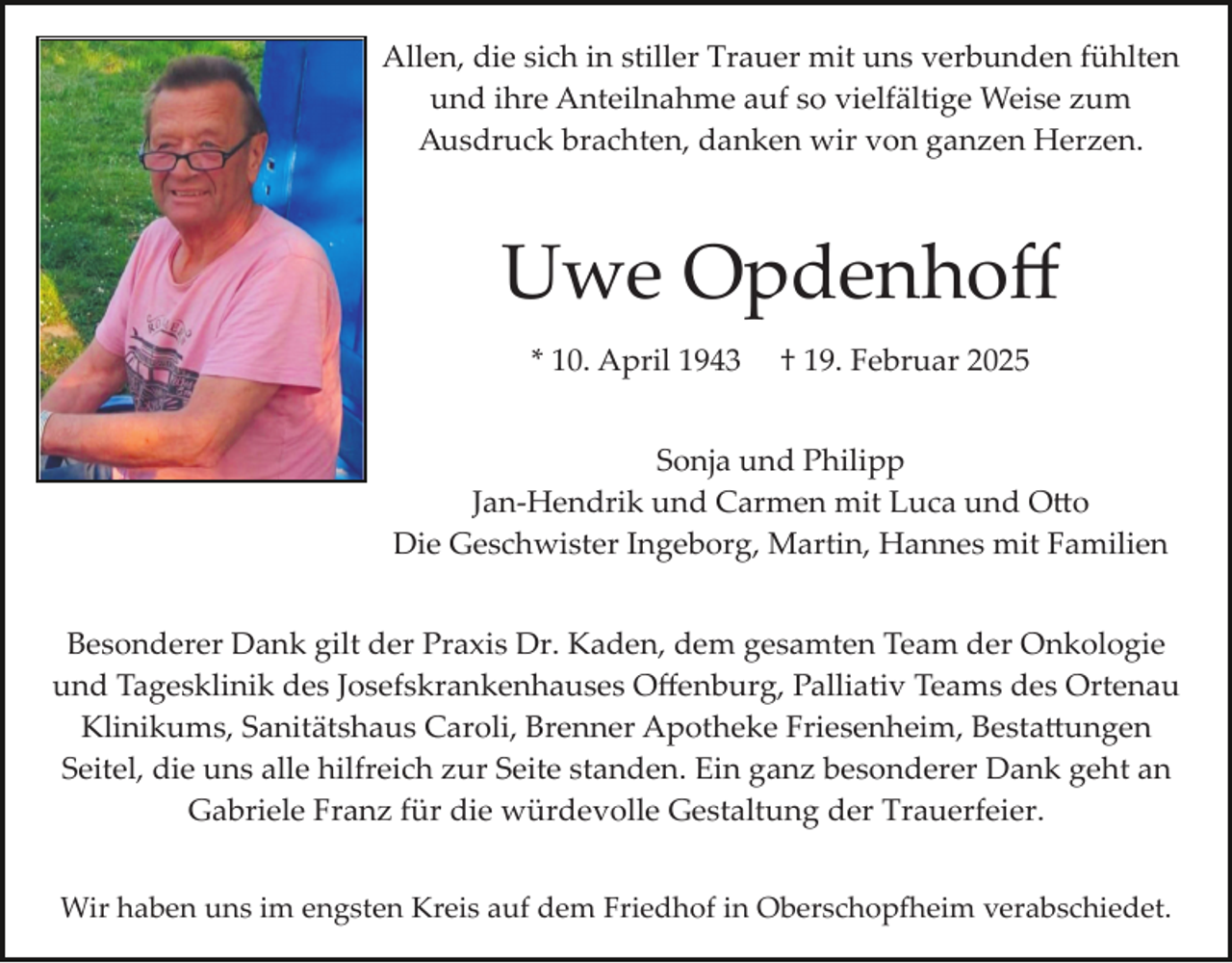 <p>Allen, die sich in stiller Trauer mit uns verbunden fühlten<br />und ihre Anteilnahme auf so vielfältige Weise zum<br />Ausdruck brachten, danken wir von ganzen Herzen.</p>
<p>Uwe Opdenhoﬀ<br />* 10. April 1943</p>
<p>† 19. Februar 2025</p>
<p>Sonja und Philipp<br />Jan­Hendrik und Carmen mit Luca und Otto<br />Die Geschwister Ingeborg, Martin, Hannes mit Familien<br />Besonderer Dank gilt der Praxis Dr. Kaden, dem gesamten Team der Onkologie<br />und Tagesklinik des Josefskrankenhauses Oﬀenburg, Palliativ Teams des Ortenau<br />Klinikums, Sanitätshaus Caroli, Brenner Apotheke Friesenheim, Bestattungen<br />Seitel, die uns alle hilfreich zur Seite standen. Ein ganz besonderer Dank geht an<br />Gabriele Franz für die würdevolle Gestaltung der Trauerfeier.<br />Wir haben uns im engsten Kreis auf dem Friedhof in Oberschopfeim verabschiedet.</p>