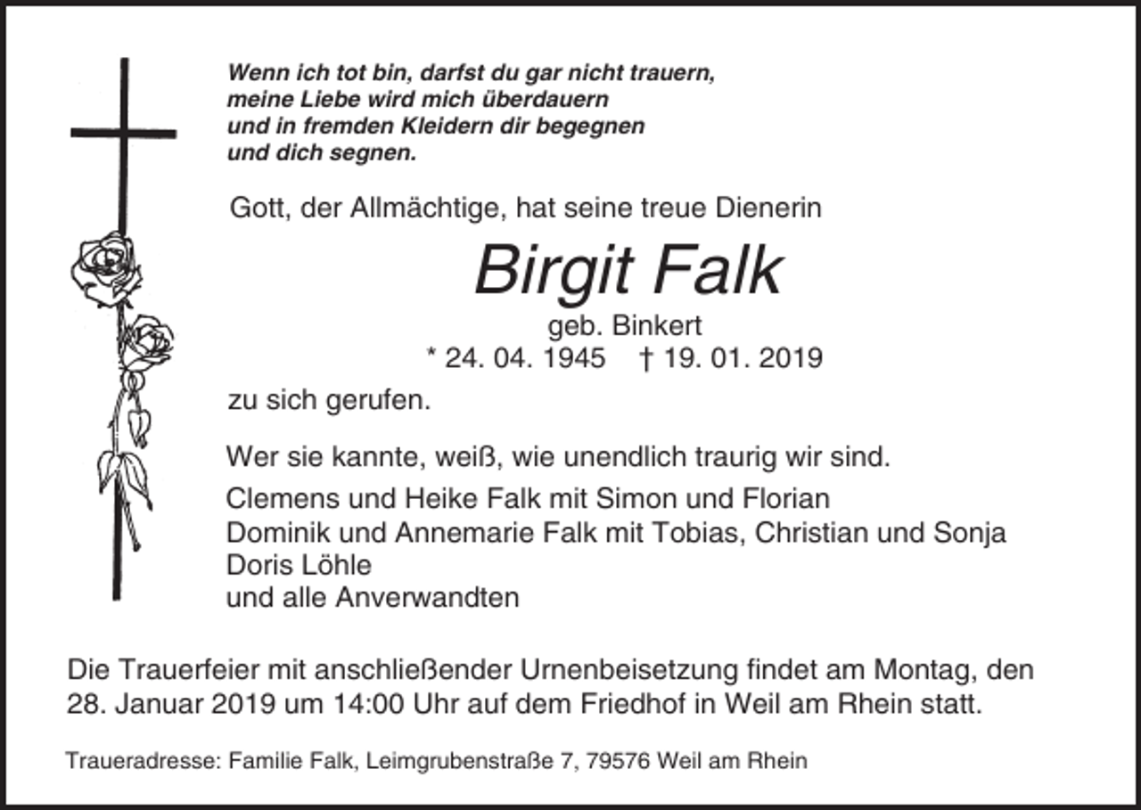 <p>Wenn ich tot bin, darfst du gar nicht trauern,<br />meine Liebe wird mich überdauern<br />und in fremden Kleidern dir begegnen<br />und dich segnen.</p><p>Gott, der Allmächtige, hat seine treue Dienerin</p><p>Birgit Falk<br />geb. Binkert<br />* 24. 04. 1945 † 19. 01. 2019<br />zu sich gerufen.<br />Wer sie kannte, weiß, wie unendlich traurig wir sind.<br />Clemens und Heike Falk mit Simon und Florian<br />Dominik und Annemarie Falk mit Tobias, Christian und Sonja<br />Doris Löhle<br />und alle Anverwandten<br />Die Trauerfeier mit anschließender Urnenbeisetzung findet am Montag, den<br />28. Januar 2019 um 14:00 Uhr auf dem Friedhof in Weil am Rhein statt.<br />Traueradresse: Familie Falk, Leimgrubenstraße 7, 79576 Weil am Rhein</p>