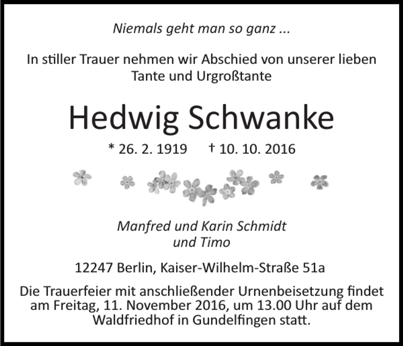 <p>Niemals geht man so ganz ...<br />In s�ller Trauer nehmen wir Abschied von unserer lieben<br />Tante und Urgroßtante</p><p>Hedwig Schwanke<br />* 26. 2. 1919</p><p>† 10. 10. 2016</p><p>Manfred und Karin Schmidt<br />und Timo<br />12247 Berlin, Kaiser­Wilhelm­Straße 51a<br />Die Trauerfeier mit anschließender Urnenbeisetzung ﬁndet<br />am Freitag, 11. November 2016, um 13.00 Uhr auf dem<br />Waldfriedhof in Gundelﬁngen sta�.</p>