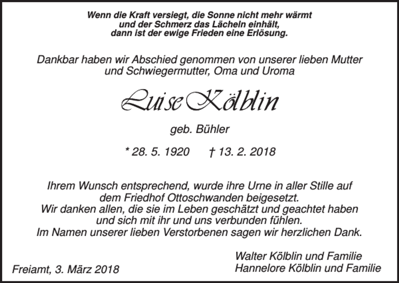 <p>Wenn die Kraft versiegt, die Sonne nicht mehr wärmt<br />und der Schmerz das Lächeln einhält,<br />dann ist der ewige Frieden eine Erlösung.</p><p>Dankbar haben wir Abschied genommen von unserer lieben Mutter<br />und Schwiegermutter, Oma und Uroma</p><p>geb. Bühler<br />* 28. 5. 1920</p><p>† 13. 2. 2018</p><p>Ihrem Wunsch entsprechend, wurde ihre Urne in aller Stille auf<br />dem Friedhof Ottoschwanden beigesetzt.<br />Wir danken allen, die sie im Leben geschätzt und geachtet haben<br />und sich mit ihr und uns verbunden fühlen.<br />Im Namen unserer lieben Verstorbenen sagen wir herzlichen Dank.<br />Freiamt, 3. März 2018</p><p>Walter Kölblin und Familie<br />Hannelore Kölblin und Familie</p>