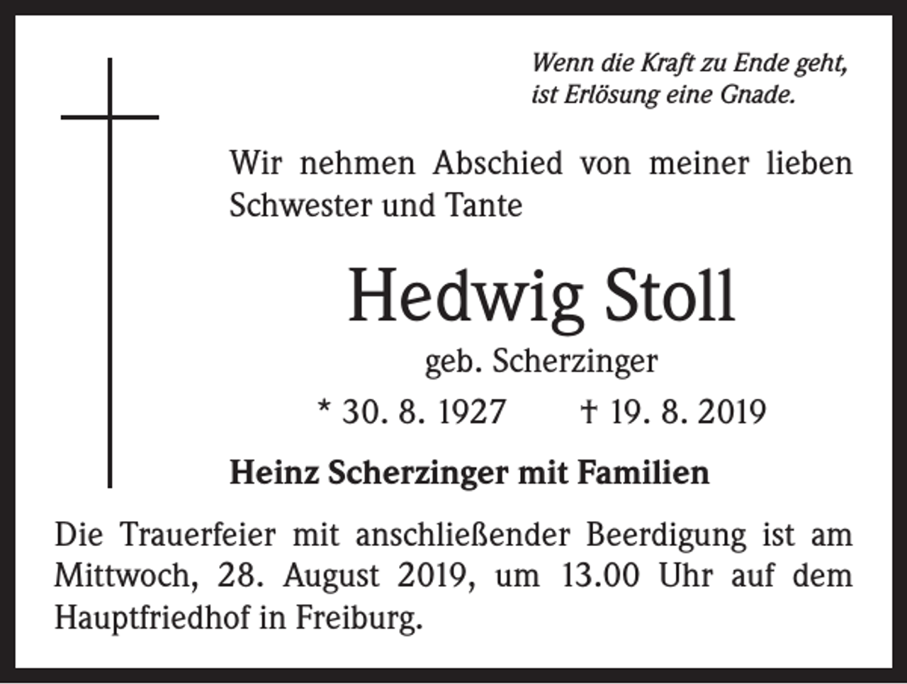 <p>Wenn die Kraft zu Ende geht,<br />ist Erlösung eine Gnade.</p><p>Wir nehmen Abschied von meiner lieben<br />Schwester und Tante</p><p>Hedwig Stoll</p><p>geb. Scherzinger<br />* 30. 8. 1927 † 19. 8. 2019<br />Heinz Scherzinger mit Familien<br />Die Trauerfeier mit anschließender Beerdigung ist am<br />Mittwoch, 28. August 2019, um 13.00 Uhr auf dem<br />Hauptfriedhof in Freiburg.</p>