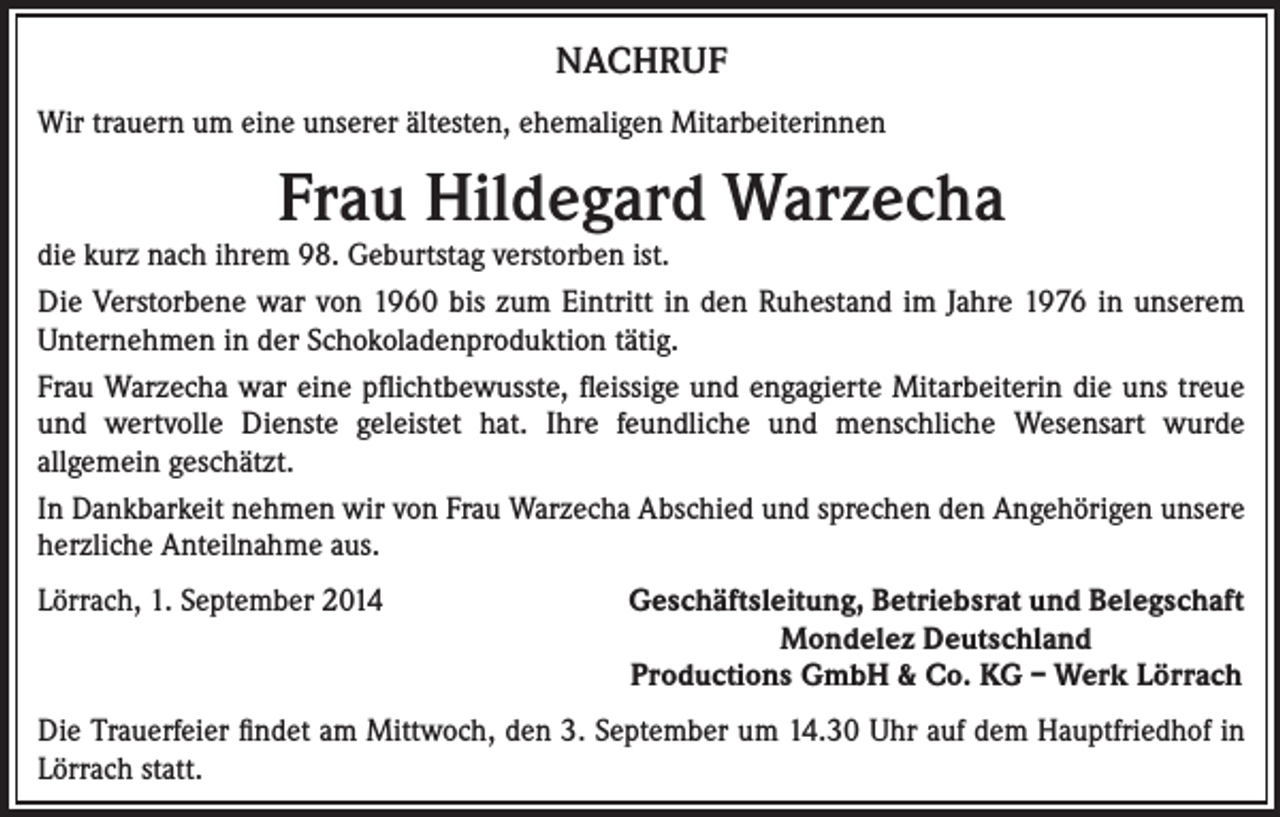 <p>NACHRUF<br />Wir trauern um eine unserer ältesten, ehemaligen Mitarbeiterinnen</p><p>Frau Hildegard Warzecha<br />die kurz nach ihrem 98. Geburtstag verstorben ist.<br />Die Verstorbene war von 1960 bis zum Eintritt in den Ruhestand im Jahre 1976 in unserem<br />Unternehmen in der Schokoladenproduktion tätig.<br />Frau Warzecha war eine pflichtbewusste, fleissige und engagierte Mitarbeiterin die uns treue<br />und wertvolle Dienste geleistet hat. Ihre feundliche und menschliche Wesensart wurde<br />allgemein geschätzt.<br />In Dankbarkeit nehmen wir von Frau Warzecha Abschied und sprechen den Angehörigen unsere<br />herzliche Anteilnahme aus.<br />Lörrach, 1. September 2014</p><p>Geschäftsleitung, Betriebsrat und Belegschaft<br />Mondelez Deutschland<br />Productions GmbH &amp; Co. KG – Werk Lörrach</p><p>Die Trauerfeier findet am Mittwoch, den 3. September um 14.30 Uhr auf dem Hauptfriedhof in<br />Lörrach statt.</p>