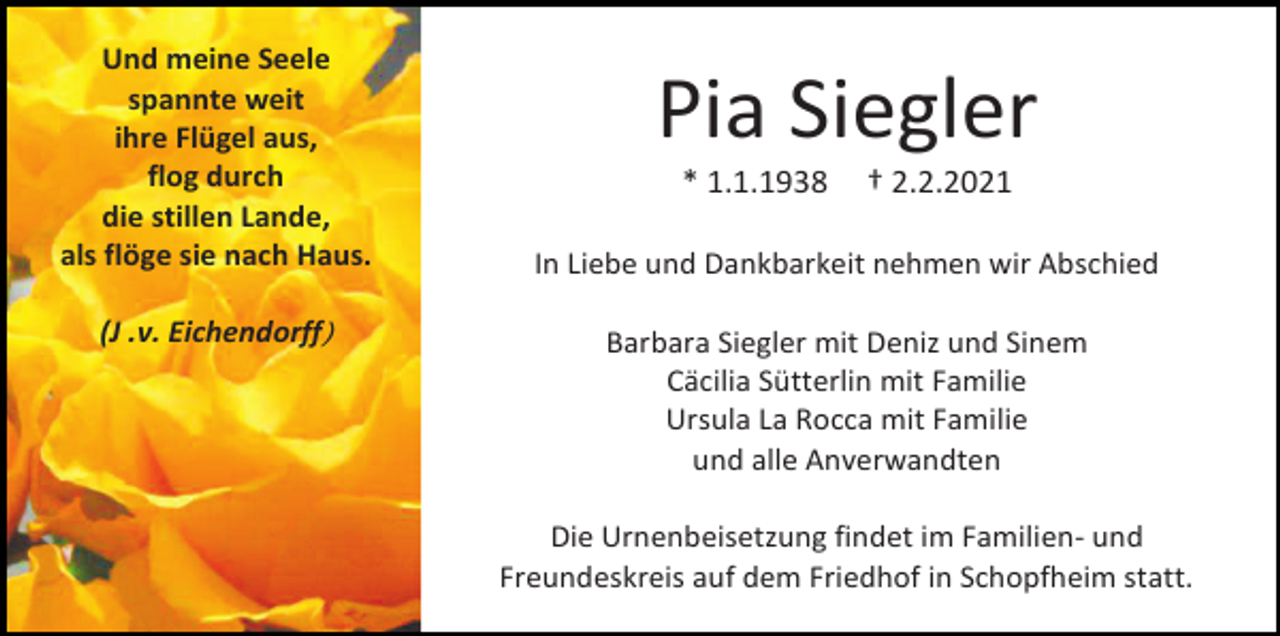 <p>Und meine Seele<br />spannte weit<br />ihre Flügel aus,<br />flog durch<br />die stillen Lande,<br />als flöge sie nach Haus.<br />(J .v. Eichendorff)</p><p>Pia Siegler<br />* 1.1.1938</p><p>† 2.2.2021</p><p>In Liebe und Dankbarkeit nehmen wir Abschied<br />Barbara Siegler mit Deniz und Sinem<br />Cäcilia Sütterlin mit Familie<br />Ursula La Rocca mit Familie<br />und alle Anverwandten<br />Die Urnenbeisetzung findet im Familien- und<br />Freundeskreis auf dem Friedhof in Schopfheim statt.</p>