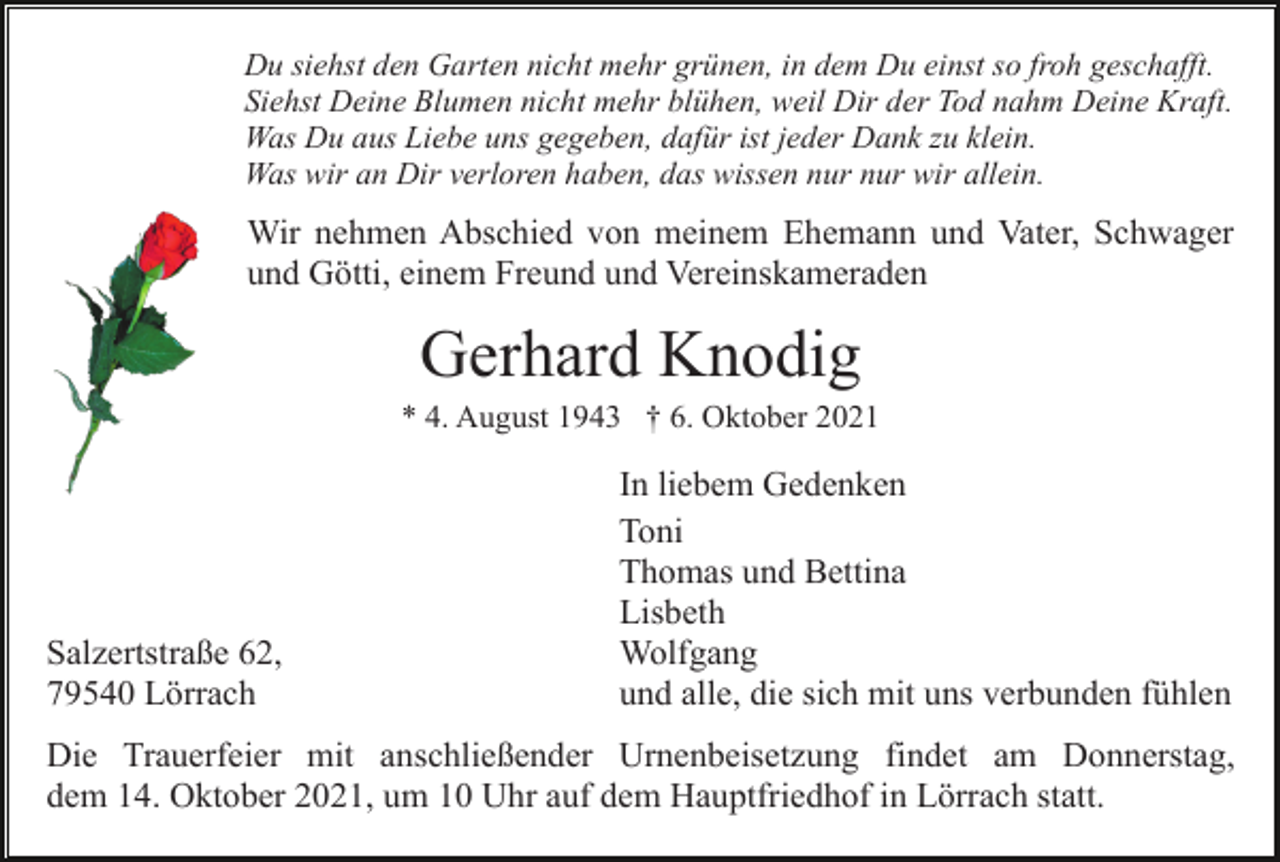 <p>Du siehst den Garten nicht mehr grünen, in dem Du einst so froh geschafft.<br />Siehst Deine Blumen nicht mehr blühen, weil Dir der Tod nahm Deine Kraft.<br />Was Du aus Liebe uns gegeben, dafür ist jeder Dank zu klein.<br />Was wir an Dir verloren haben, das wissen nur nur wir allein.</p><p>Wir nehmen Abschied von meinem Ehemann und Vater, Schwager<br />und Götti, einem Freund und Vereinskameraden</p><p>Gerhard Knodig<br />* 4. August 1943 † 6. Oktober 2021</p><p>Salzertstraße 62,<br />79540 Lörrach</p><p>In liebem Gedenken<br />Toni<br />Thomas und Bettina<br />Lisbeth<br />Wolfgang<br />und alle, die sich mit uns verbunden fühlen</p><p>Die Trauerfeier mit anschließender Urnenbeisetzung findet am Donnerstag,<br />dem 14. Oktober 2021, um 10 Uhr auf dem Hauptfriedhof in Lörrach statt.</p>
