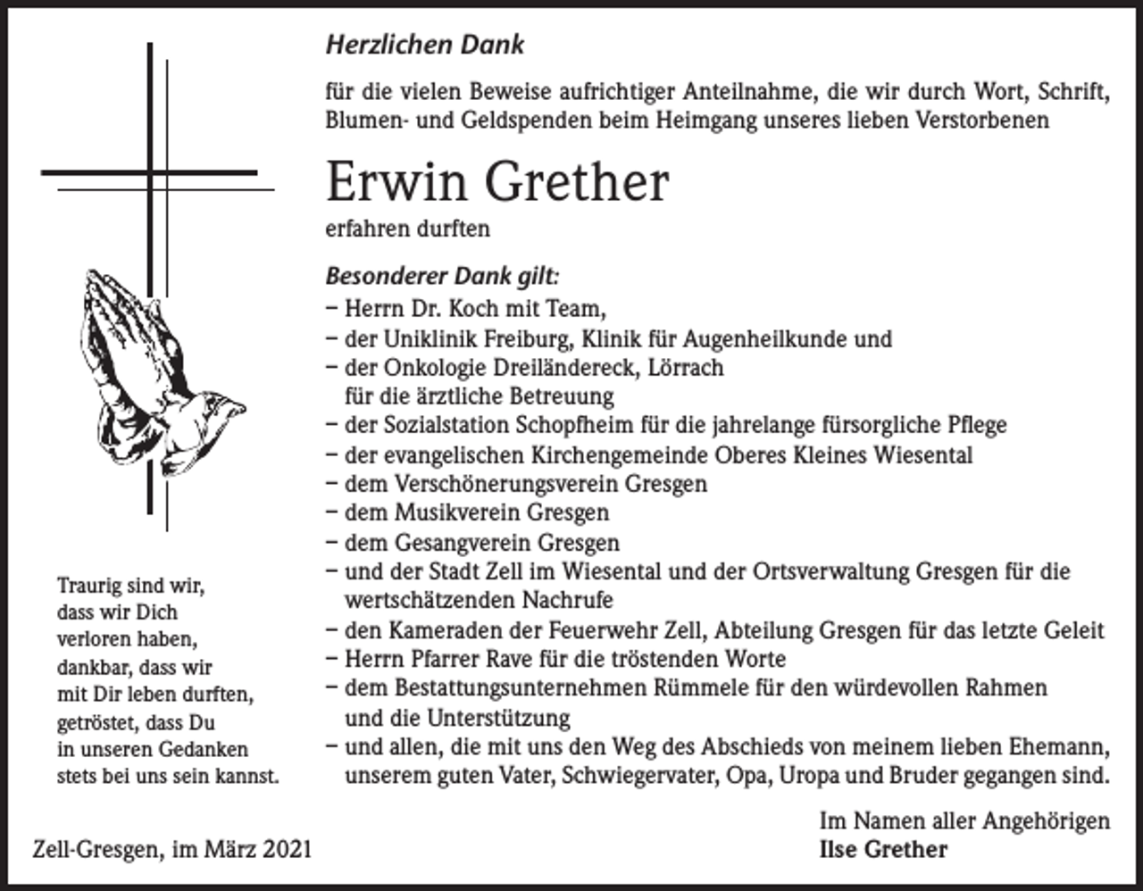 <p>Herzlichen Dank<br />für die vielen Beweise aufrichtiger Anteilnahme, die wir durch Wort, Schrift,<br />Blumen- und Geldspenden beim Heimgang unseres lieben Verstorbenen</p><p>Erwin Grether<br />erfahren durften</p><p>Traurig sind wir,<br />dass wir Dich<br />verloren haben,<br />dankbar, dass wir<br />mit Dir leben durften,<br />getröstet, dass Du<br />in unseren Gedanken<br />stets bei uns sein kannst.</p><p>Zell-Gresgen, im März 2021</p><p>Besonderer Dank gilt:<br />– Herrn Dr. Koch mit Team,<br />– der Uniklinik Freiburg, Klinik für Augenheilkunde und<br />– der Onkologie Dreiländereck, Lörrach<br />für die ärztliche Betreuung<br />– der Sozialstation Schopfheim für die jahrelange fürsorgliche Pflege<br />– der evangelischen Kirchengemeinde Oberes Kleines Wiesental<br />– dem Verschönerungsverein Gresgen<br />– dem Musikverein Gresgen<br />– dem Gesangverein Gresgen<br />– und der Stadt Zell im Wiesental und der Ortsverwaltung Gresgen für die<br />wertschätzenden Nachrufe<br />– den Kameraden der Feuerwehr Zell, Abteilung Gresgen für das letzte Geleit<br />– Herrn Pfarrer Rave für die tröstenden Worte<br />– dem Bestattungsunternehmen Rümmele für den würdevollen Rahmen<br />und die Unterstützung<br />– und allen, die mit uns den Weg des Abschieds von meinem lieben Ehemann,<br />unserem guten Vater, Schwiegervater, Opa, Uropa und Bruder gegangen sind.<br />Im Namen aller Angehörigen<br />Ilse Grether</p>