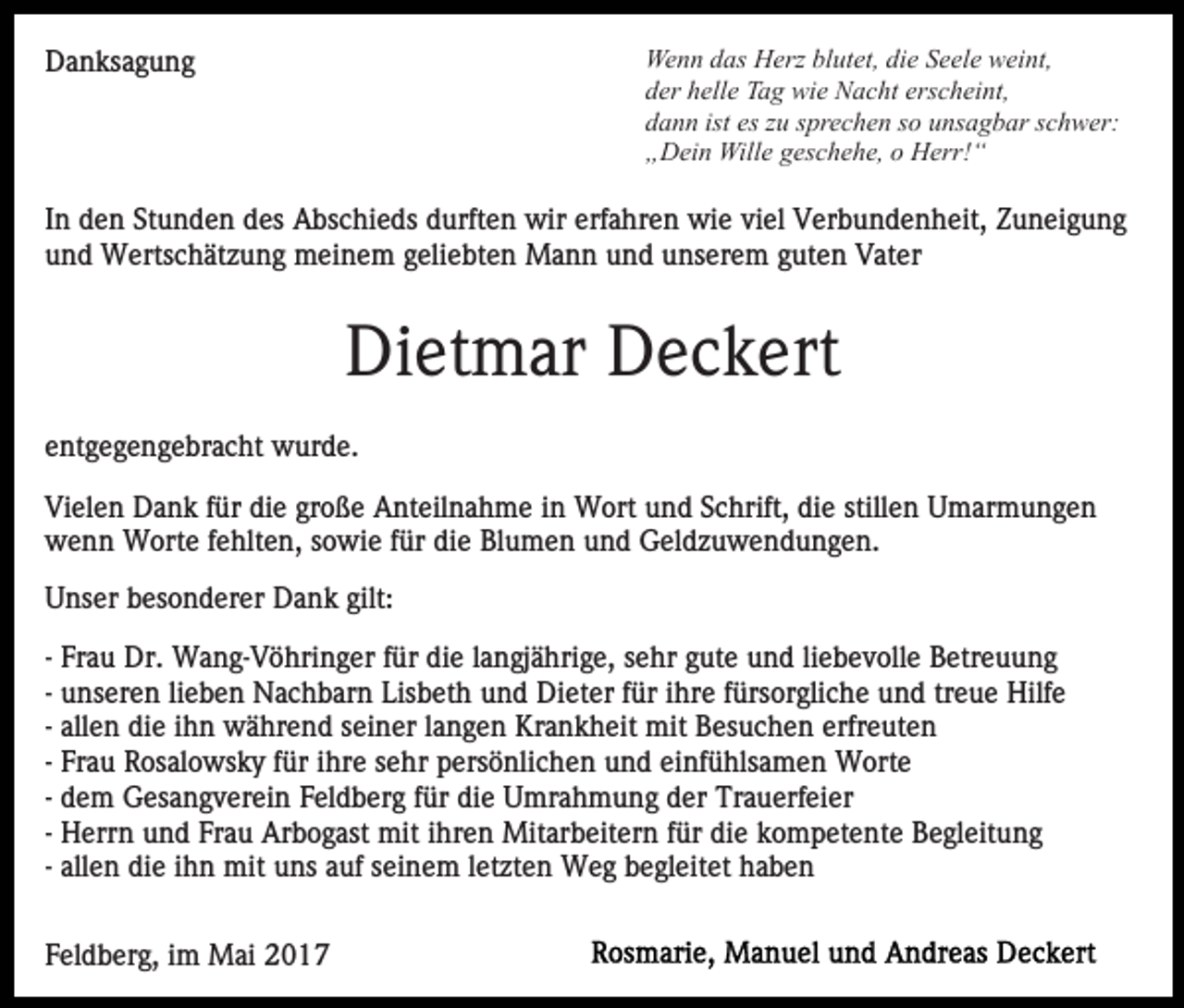 <p>Wenn das Herz blutet, die Seele weint,<br />der helle Tag wie Nacht erscheint,<br />dann ist es zu sprechen so unsagbar schwer:<br />„Dein Wille geschehe, o Herr!“</p><p>Danksagung</p><p>In den Stunden des Abschieds durften wir erfahren wie viel Verbundenheit, Zuneigung<br />und Wertschätzung meinem geliebten Mann und unserem guten Vater</p><p>Dietmar Deckert<br />entgegengebracht wurde.<br />Vielen Dank für die große Anteilnahme in Wort und Schrift, die stillen Umarmungen<br />wenn Worte fehlten, sowie für die Blumen und Geldzuwendungen.<br />Unser besonderer Dank gilt:<br />- Frau Dr. Wang-Vöhringer für die langjährige, sehr gute und liebevolle Betreuung<br />- unseren lieben Nachbarn Lisbeth und Dieter für ihre fürsorgliche und treue Hilfe<br />- allen die ihn während seiner langen Krankheit mit Besuchen erfreuten<br />- Frau Rosalowsky für ihre sehr persönlichen und einfühlsamen Worte<br />- dem Gesangverein Feldberg für die Umrahmung der Trauerfeier<br />- Herrn und Frau Arbogast mit ihren Mitarbeitern für die kompetente Begleitung<br />- allen die ihn mit uns auf seinem letzten Weg begleitet haben<br />Feldberg, im Mai 2017</p>