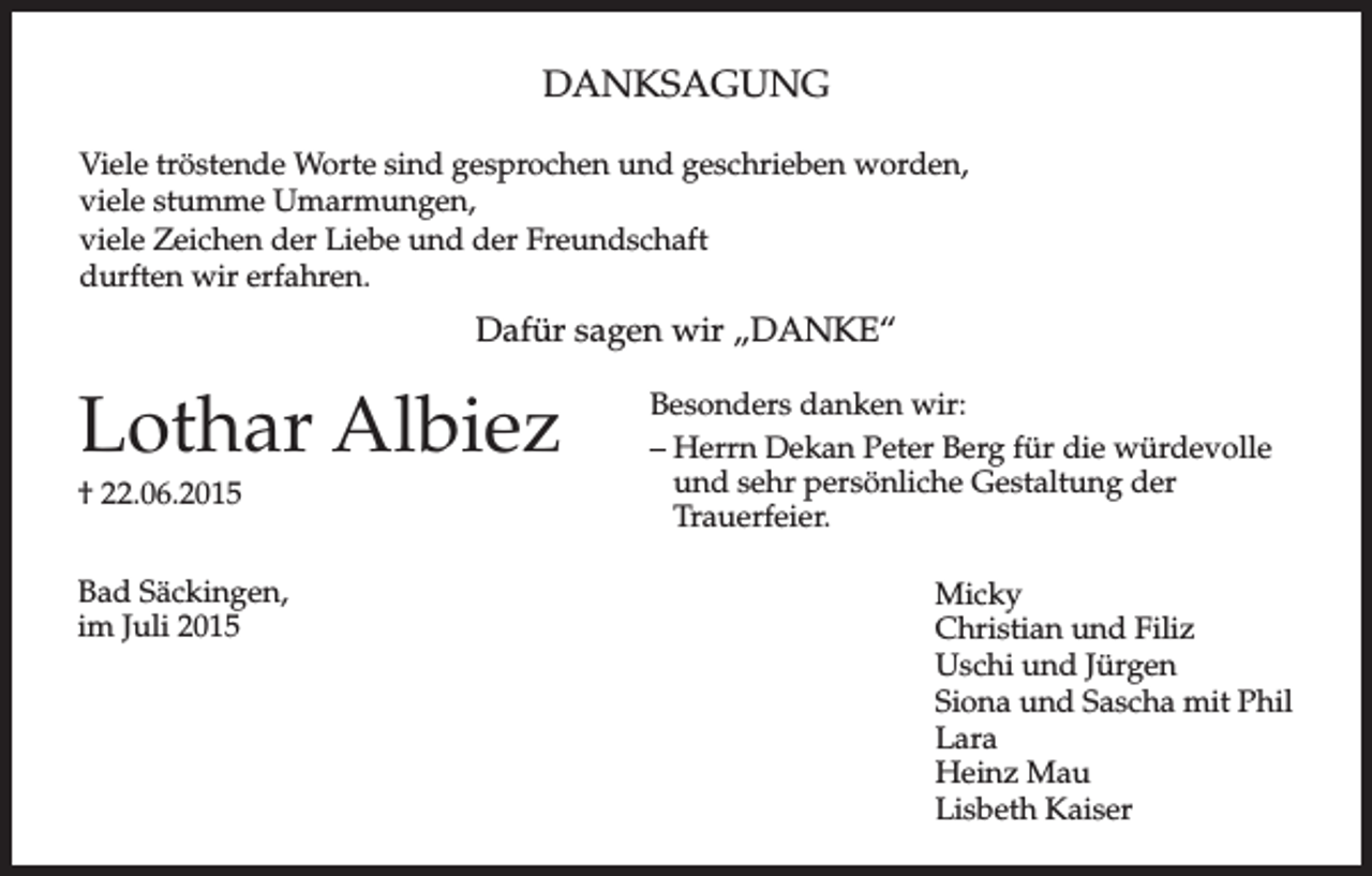 <p>DANKSAGUNG<br />Viele tröstende Worte sind gesprochen und geschrieben worden,<br />viele stumme Umarmungen,<br />viele Zeichen der Liebe und der Freundschaft<br />durften wir erfahren.</p><p>Dafür sagen wir „DANKE“</p><p>Lothar Albiez<br />† 22.06.2015<br />Bad Säckingen,<br />im Juli 2015</p><p>Besonders danken wir:<br />– Herrn Dekan Peter Berg für die würdevolle<br />und sehr persönliche Gestaltung der<br />Trauerfeier.<br />Micky<br />Christian und Filiz<br />Uschi und Jürgen<br />Siona und Sascha mit Phil<br />Lara<br />Heinz Mau<br />Lisbeth Kaiser</p>