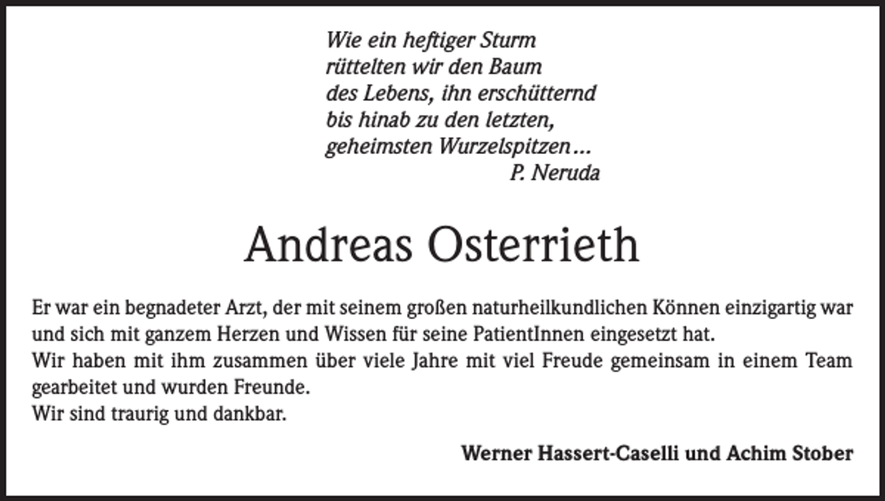 <p>Wie ein heftiger Sturm<br />rüttelten wir den Baum<br />des Lebens, ihn erschütternd<br />bis hinab zu den letzten,<br />geheimsten Wurzelspitzen ...<br />P. Neruda</p><p>Andreas Osterrieth<br />Er war ein begnadeter Arzt, der mit seinem großen naturheilkundlichen Können einzigartig war<br />und sich mit ganzem Herzen und Wissen für seine PatientInnen eingesetzt hat.<br />Wir haben mit ihm zusammen über viele Jahre mit viel Freude gemeinsam in einem Team<br />gearbeitet und wurden Freunde.<br />Wir sind traurig und dankbar.</p><p>Werner Hassert-Caselli und Achim Stober</p>