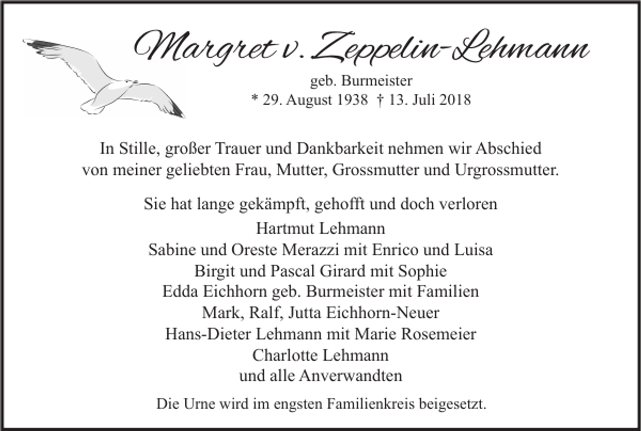 <p>Margret v. Zeppelin-Lehmann<br />geb. Burmeister<br />* 29. August 1938 † 13. Juli 2018</p><p>In Stille, großer Trauer und Dankbarkeit nehmen wir Abschied<br />von meiner geliebten Frau, Mutter, Grossmutter und Urgrossmutter.<br />Sie hat lange gekämpft, gehofft und doch verloren<br />Hartmut Lehmann<br />Sabine und Oreste Merazzi mit Enrico und Luisa<br />Birgit und Pascal Girard mit Sophie<br />Edda Eichhorn geb. Burmeister mit Familien<br />Mark, Ralf, Jutta Eichhorn-Neuer<br />Hans-Dieter Lehmann mit Marie Rosemeier<br />Charlotte Lehmann<br />und alle Anverwandten<br />Die Urne wird im engsten Familienkreis beigesetzt.</p>