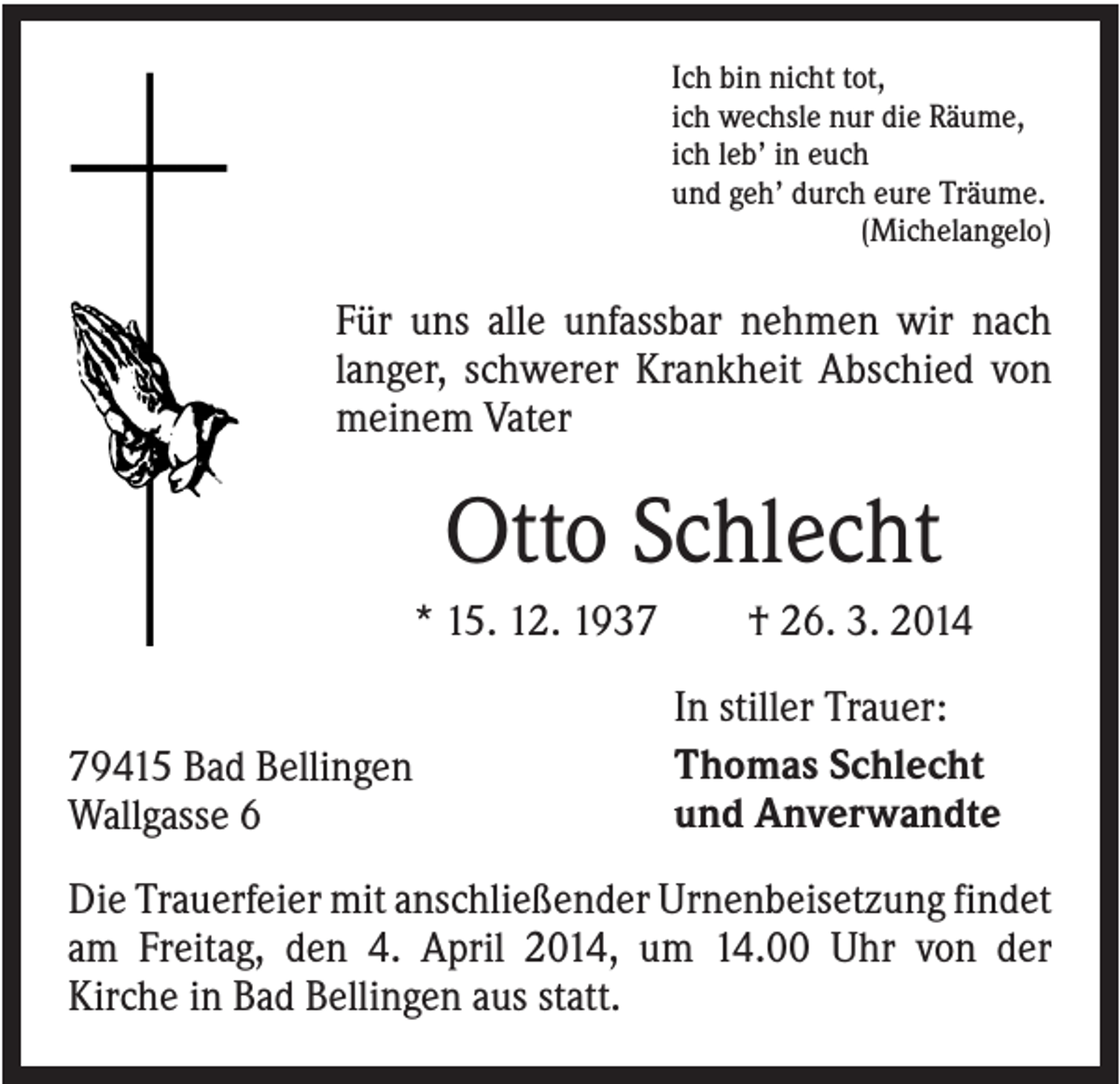<p>Ich bin nicht tot,<br />ich wechsle nur die Räume,<br />ich leb’ in euch<br />und geh’ durch eure Träume.<br />(Michelangelo)</p><p>Für uns alle unfassbar nehmen wir nach<br />langer, schwerer Krankheit Abschied von<br />meinem Vater</p><p>Otto Schlecht<br />* 15. 12. 1939415 Bad Bellingen<br />Wallgasse 6</p><p>† 26. 3. 2014<br />In stiller Trauer:<br />Thomas Schlecht<br />und Anverwandte</p><p>Die Trauerfeier mit anschließender Urnenbeisetzung findet<br />am Freitag, den 4. April 2014, um 14.00 Uhr von der<br />Kirche in Bad Bellingen aus statt.</p>