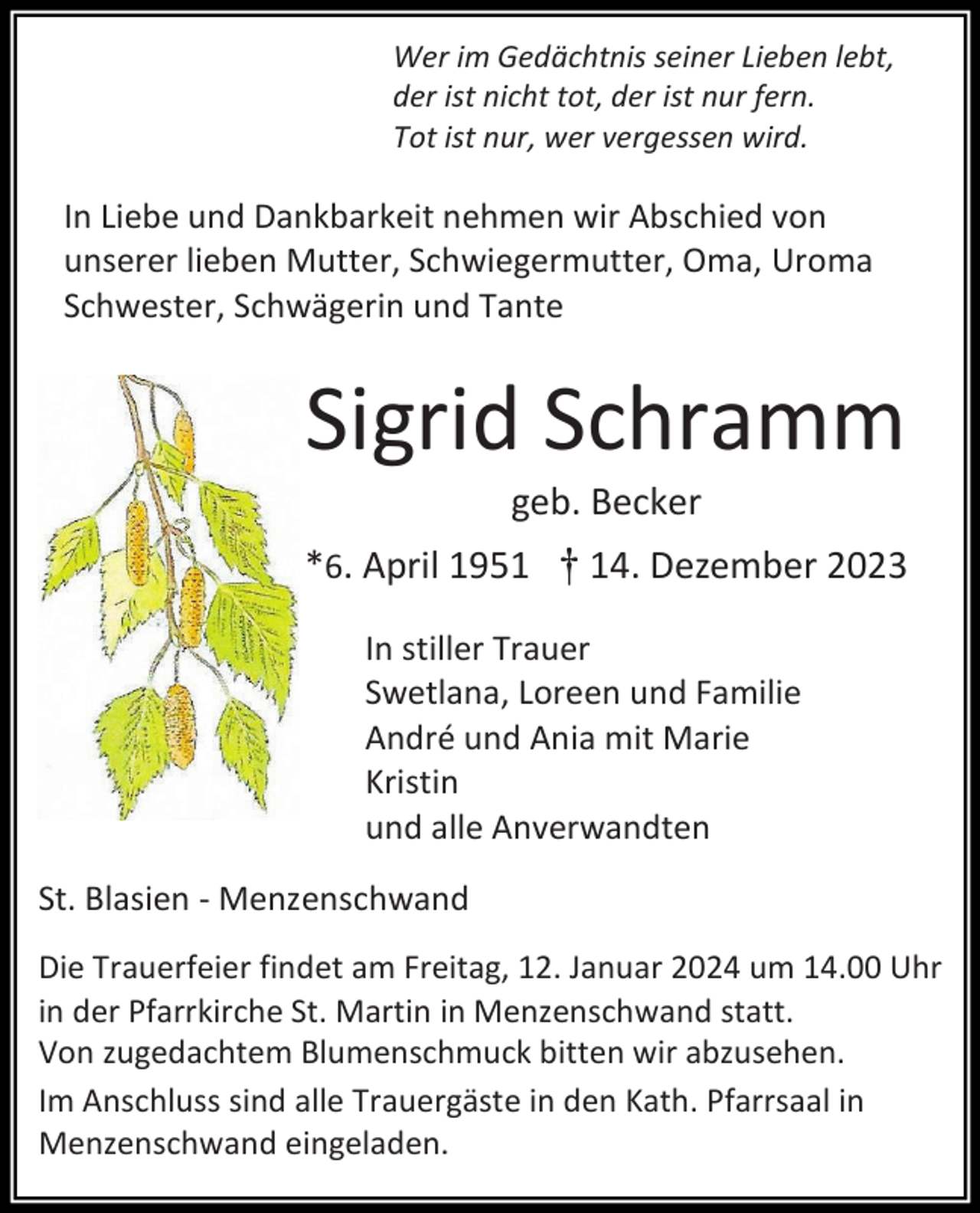 <p>Wer im Gedächtnis seiner Lieben lebt,<br />der ist nicht tot, der ist nur fern.<br />Tot ist nur, wer vergessen wird.</p><p>In Liebe und Dankbarkeit nehmen wir Abschied von<br />unserer lieben Mutter, Schwiegermutter, Oma, Uroma<br />Schwester, Schwägerin und Tante</p><p>Sigrid Schramm<br />geb. Becker<br />*6. April 1951 † 14. Dezember 2023<br />In stiller Trauer<br />Swetlana, Loreen und Familie<br />André und Ania mit Marie<br />Kristin<br />und alle Anverwandten<br />St. Blasien - Menzenschwand<br />Die Trauerfeier findet am Freitag, 12. Januar 2024 um 14.00 Uhr<br />in der Pfarrkirche St. Martin in Menzenschwand statt.<br />Von zugedachtem Blumenschmuck bitten wir abzusehen.<br />Im Anschluss sind alle Trauergäste in den Kath. Pfarrsaal in<br />Menzenschwand eingeladen.</p>